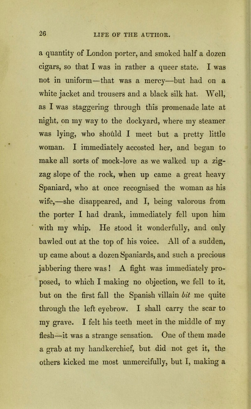 a quantity of London porter, and smoked half a dozen cigars, so that I was in rather a queer state. I was not in uniform—that was a mercy—but had on a white jacket and trousers and a black silk hat. Well, as I was staggering through this promenade late at night, on my way to the dockyard, where my steamer was lying, who should I meet but a pretty little woman. I immediately accosted her, and began to make all sorts of mock-love as we walked up a zig- zag slope of the rock, when up came a great heavy Spaniard, who at once recognised the woman as his wife,—she disappeared, and I, being valorous from the porter I had drank, immediately fell upon him with my whip. He stood it wonderfully, and only bawled out at the top of his voice. All of a sudden, up came about a dozen Spaniards, and such a precious jabbering there was ! A fight was immediately pro- posed, to which I making no objection, we fell to it, but on the first fall the Spanish villain bit me quite through the left eyebrow. I shall carry the scar to my grave. I felt his teeth meet in the middle of my flesh—it was a strange sensation. One of them made a grab at my handkerchief, but did not get it, th.e others kicked me most unmercifully, but I, making a