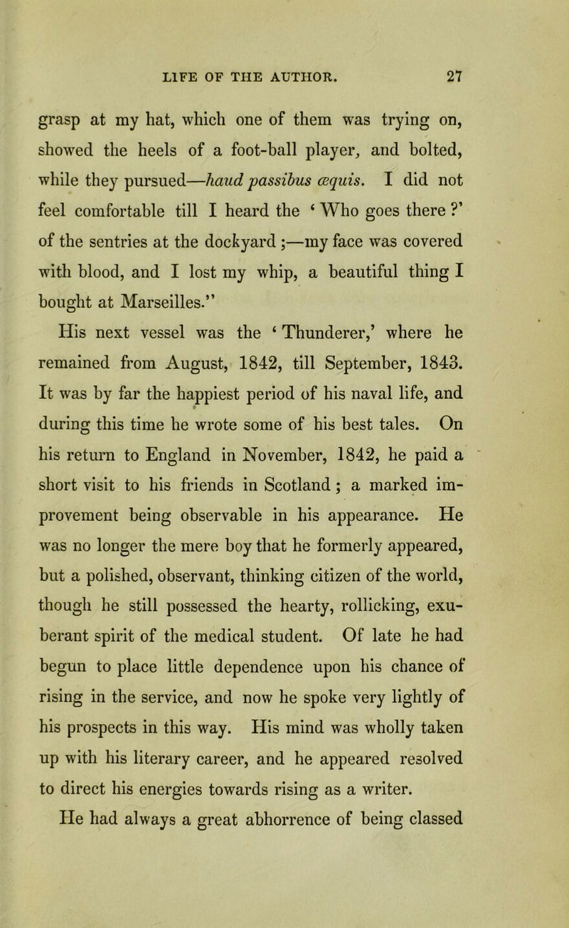 grasp at my hat, which one of them was trying on, showed the heels of a foot-ball player, and bolted, while they pursued—hand passibus cequis. I did not feel comfortable till I heard the 4 Who goes there ?’ of the sentries at the dockyard ;—my face was covered with blood, and I lost my whip, a beautiful thing I bought at Marseilles.” His next vessel was the 4 Thunderer,’ where he remained from August, 1842, till September, 1843. It was by far the happiest period of his naval life, and during this time he wrote some of his best tales. On his return to England in November, 1842, he paid a short visit to his friends in Scotland; a marked im- provement being observable in his appearance. He was no longer the mere boy that he formerly appeared, but a polished, observant, thinking citizen of the world, though he still possessed the hearty, rollicking, exu- berant spirit of the medical student. Of late he had begun to place little dependence upon his chance of rising in the service, and now he spoke very lightly of his prospects in this way. His mind was wholly taken up with his literary career, and he appeared resolved to direct his energies towards rising as a writer. He had always a great abhorrence of being classed