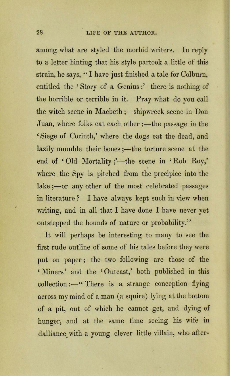 among wliat are styled the morbid writers. In reply to a letter hinting that his style partook a little of this strain, he says, “ I have just finished a tale for Colburn, entitled the 4 Story of a Geniusthere is nothing of the horrible or terrible in it. Pray what do you call the witch scene in Macbeth;—shipwreck scene in Don Juan, where folks eat each other;—the passage in the ‘Siege of Corinth,’ where the dogs eat the dead, and lazily mumble their bones ;—the torture scene at the end of ‘ Old Mortality —the scene in ‘ Rob Roy,’ where the Spy is pitched from the precipice into the lake;—or any other of the most celebrated passages in literature ? I have always kept such in view when writing, and in all that I have done I have never yet outstepped the bounds of nature or probability.” It will perhaps be interesting to many to see the first rude outline of some of his tales before they wrere put on paper; the two following are those of the ‘ Miners ’ and the ‘ Outcast,’ both published in this collection:—“ There is a strange conception flying across my mind of a man (a squire) lying at the bottom of a pit, out of which he cannot get, and dying of hunger, and at the same time seeing his wife in dalliance^ with a young clever little villain, who after-