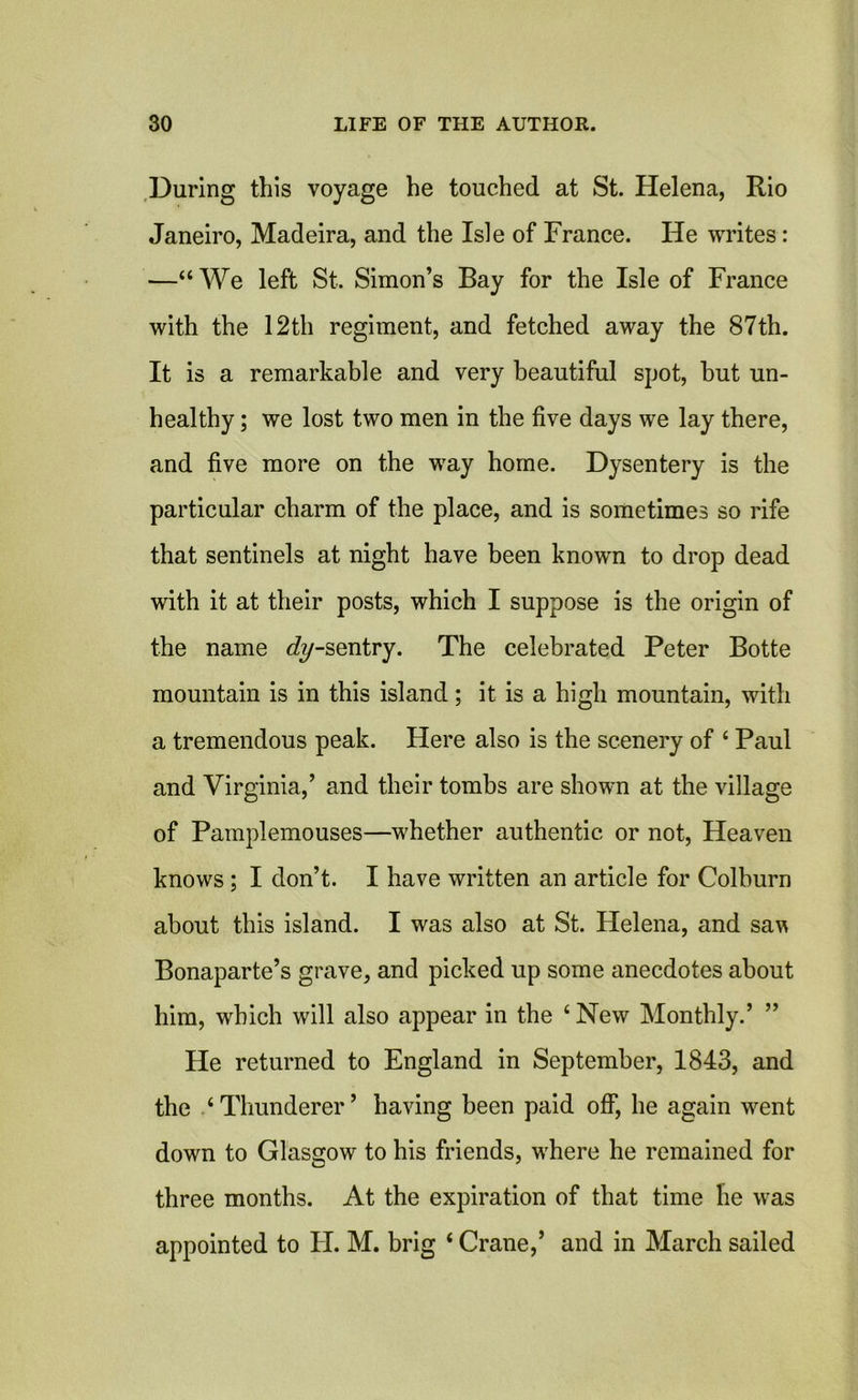 During this voyage he touched at St. Helena, Rio Janeiro, Madeira, and the Isle of France. He writes: —“We left St. Simon’s Bay for the Isle of France with the 12th regiment, and fetched away the 87th. It is a remarkable and very beautiful spot, hut un- healthy ; we lost two men in the five days we lay there, and five more on the way home. Dysentery is the particular charm of the place, and is sometimes so rife that sentinels at night have been known to drop dead with it at their posts, which I suppose is the origin of the name dy-sentry. The celebrated Peter Botte mountain is in this island; it is a high mountain, with a tremendous peak. Here also is the scenery of 4 Paul and Virginia,’ and their tombs are shown at the village of Pamplemouses—whether authentic or not, Heaven knows ; I don’t. I have written an article for Colburn about this island. I was also at St. Helena, and sav Bonaparte’s grave, and picked up some anecdotes about him, which will also appear in the 4 New Monthly.’ ” He returned to England in September, 1843, and the 4 Thunderer ’ having been paid off, he again went down to Glasgow to his friends, where he remained for three months. At the expiration of that time he was appointed to H. M. brig 4 Crane,’ and in March sailed