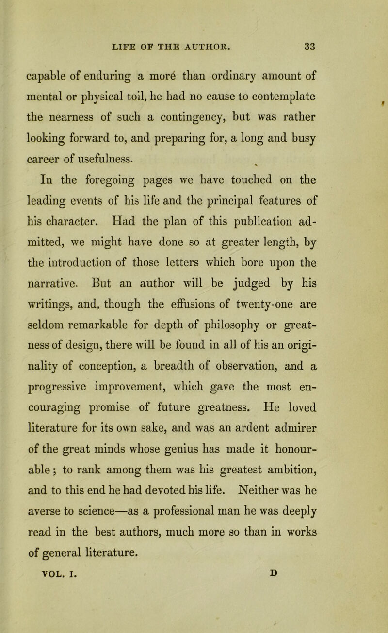 capable of enduring a more than ordinary amount of mental or physical toil, he had no cause to contemplate the nearness of such a contingency, but was rather looking forward to, and preparing for, a long and busy career of usefulness. * In the foregoing pages we have touched on the leading events of his life and the principal features of his character. Had the plan of this publication ad- mitted, we might have done so at greater length, by the introduction of those letters which bore upon the narrative. But an author will be judged by his writings, and, though the effusions of twenty-one are seldom remarkable for depth of philosophy or great- ness of design, there will be found in all of his an origi- nality of conception, a breadth of observation, and a progressive improvement, which gave the most en- couraging promise of future greatness. He loved literature for its own sake, and was an ardent admirer of the great minds whose genius has made it honour- able ; to rank among them was his greatest ambition, and to this end he had devoted his life. Neither was he averse to science—as a professional man he was deeply read in the best authors, much more 30 than in works of general literature. VOL. i. D