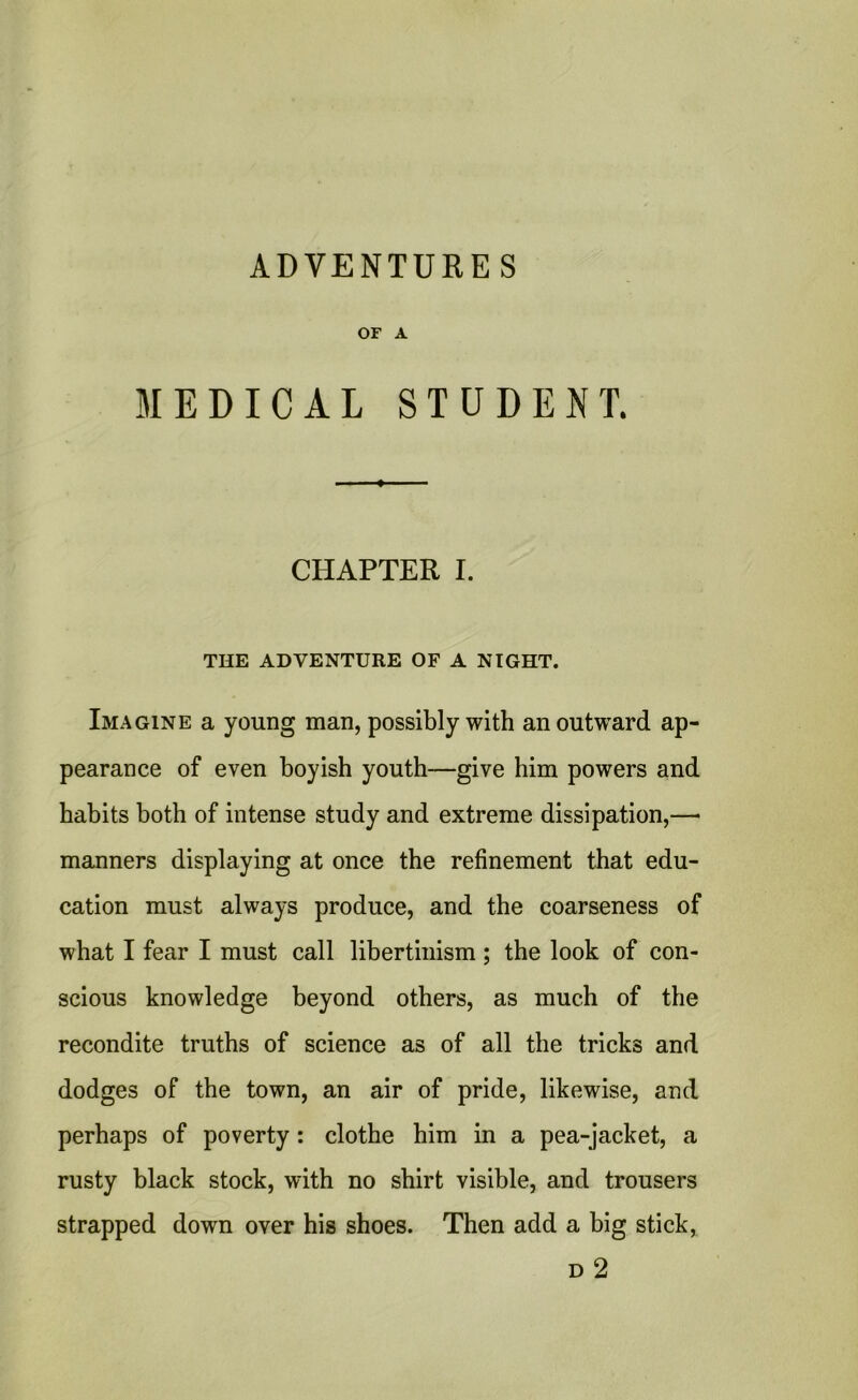 ADVENTURES or a MEDICAL STUDENT. CHAPTER I. THE ADVENTURE OF A NIGHT. Imagine a young man, possibly with an outward ap- pearance of even boyish youth—give him powers and habits both of intense study and extreme dissipation,—• manners displaying at once the refinement that edu- cation must always produce, and the coarseness of what I fear I must call libertinism ; the look of con- scious knowledge beyond others, as much of the recondite truths of science as of all the tricks and dodges of the town, an air of pride, likewise, and perhaps of poverty: clothe him in a pea-jacket, a rusty black stock, with no shirt visible, and trousers strapped down over his shoes. Then add a big stick,