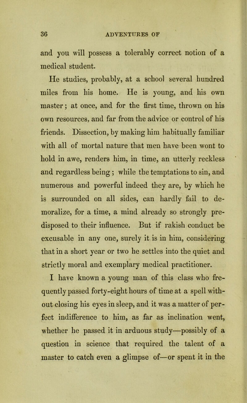 and you will possess a tolerably correct notion of a medical student. He studies, probably, at a school several hundred miles from his home. He is young, and his own master; at once, and for the first time, thrown on his own resources, and far from the advice or control of his friends. Dissection, by making him habitually familiar with all of mortal nature that men have been wont to hold in awe, renders him, in time, an utterly reckless and regardless being; while the temptations to sin, and numerous and powerful indeed they are, by which he is surrounded on all sides, can hardly fail to de- moralize, for a time, a mind already so strongly pre- disposed to their influence. But if rakish conduct be excusable in any one, surely it is in him, considering that in a short year or two he settles into the quiet and strictly moral and exemplary medical practitioner. I have known a young man of this class who fre- quently passed forty-eight hours of time at a spell with- out closing his eyes in sleep, and it was a matter of per- fect indifference to him, as far as inclination went, whether he passed it in arduous study—possibly of a question in science that required the talent of a master to catch even a glimpse of—or spent it in the