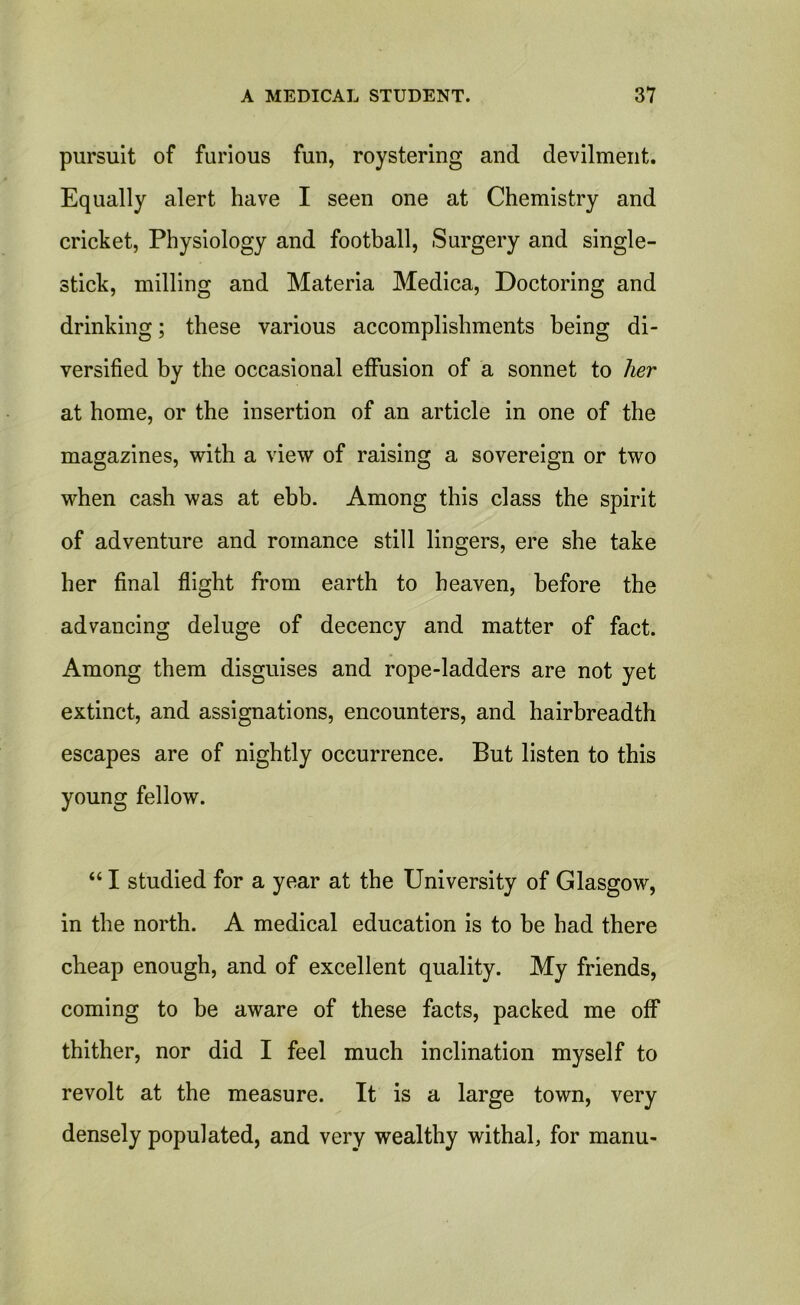 pursuit of furious fun, roystering and devilment. Equally alert have I seen one at Chemistry and cricket, Physiology and football, Surgery and single- stick, milling and Materia Medica, Doctoring and drinking; these various accomplishments being di- versified by the occasional effusion of a sonnet to her at home, or the insertion of an article in one of the magazines, with a view of raising a sovereign or two when cash was at ebb. Among this class the spirit of adventure and romance still lingers, ere she take her final flight from earth to heaven, before the advancing deluge of decency and matter of fact. Among them disguises and rope-ladders are not yet extinct, and assignations, encounters, and hairbreadth escapes are of nightly occurrence. But listen to this young fellow. “ I studied for a year at the University of Glasgow, in the north. A medical education is to be had there cheap enough, and of excellent quality. My friends, coming to be aware of these facts, packed me off thither, nor did I feel much inclination myself to revolt at the measure. It is a large town, very densely populated, and very wealthy withal, for manu-