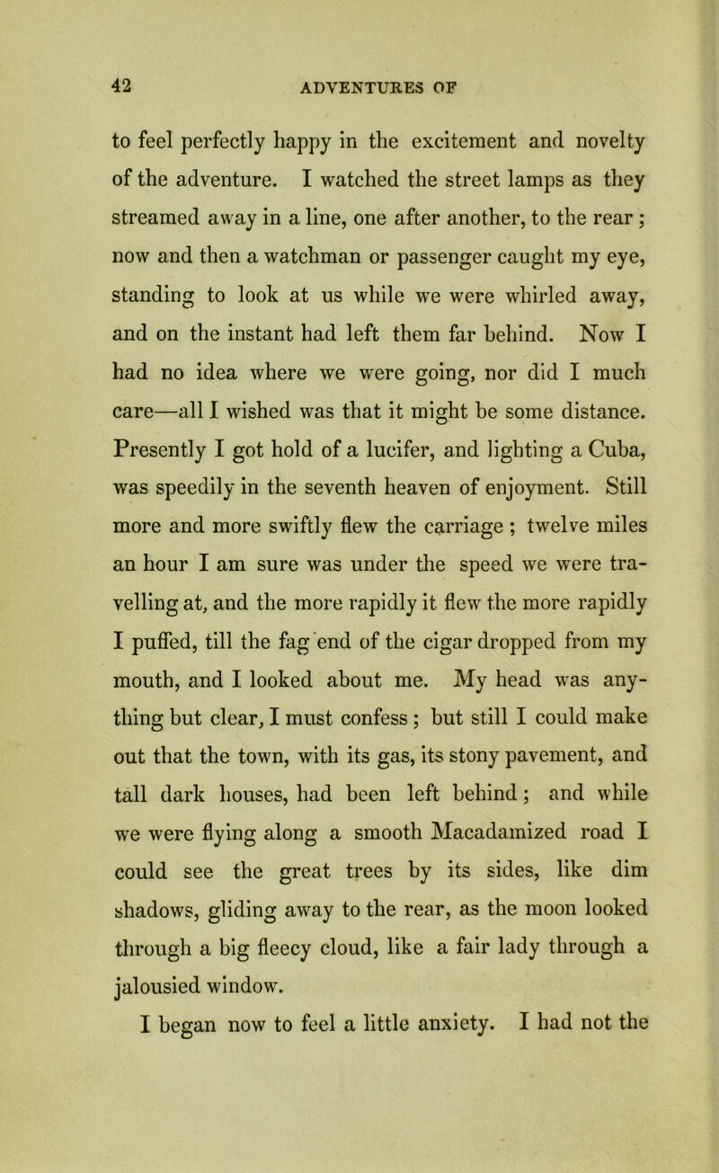 to feel perfectly happy in the excitement and novelty of the adventure. I watched the street lamps as they streamed away in a line, one after another, to the rear ; now and then a watchman or passenger caught my eye, standing to look at us while we were whirled away, and on the instant had left them far behind. Now I had no idea where we were going, nor did I much care—all I wished was that it might be some distance. Presently I got hold of a lucifer, and lighting a Cuba, was speedily in the seventh heaven of enjoyment. Still more and more swiftly flew the carriage ; twelve miles an hour I am sure was under the speed we were tra- velling at, and the more rapidly it flew the more rapidly I puffed, till the fag end of the cigar dropped from my mouth, and I looked about me. My head was any- thing but clear, I must confess ; but still I could make out that the town, with its gas, its stony pavement, and tall dark houses, had been left behind; and while we were flying along a smooth Macadamized road I could see the great trees by its sides, like dim shadows, gliding away to the rear, as the moon looked through a big fleecy cloud, like a fair lady through a jalousied window. I began now to feel a little anxiety. I had not the