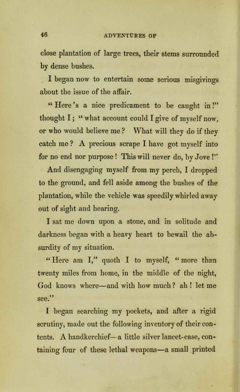 close plantation of large trees, their stems surrounded by dense bushes. I began now to entertain some serious misgivings about the issue of the affair. “ Here’s a nice predicament to be caught in!” thought I; “ what account could I give of myself now, or who would believe me ? What will they do if they catch me ? A precious scrape I have got myself into for no end nor purpose ! This will never do, by Jove !” And disengaging myself from my perch, I dropped to the ground, and fell aside among the bushes of the plantation, while the vehicle was speedily whirled away out of sight and hearing. I sat me down upon a stone, and in solitude and darkness began with a heavy heart to bewail the ab- surdity of my situation. “ Here am I,” quoth I to myself, “ more than twenty miles from home, in the middle of the night, God knows where—and with how much ? ah ! let me see.” I began searching my pockets, and after a rigid scrutiny, made out the following inventory of their con- tents. A handkerchief—a little silver lancet-case, con- taining four of these lethal weapons—a small printed