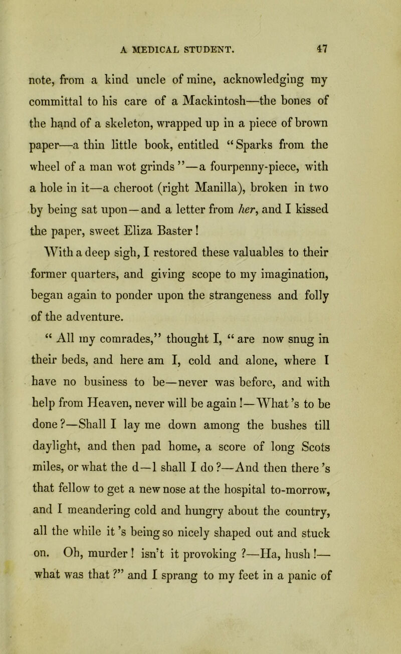 note, from a kind uncle of mine, acknowledging my committal to his care of a Mackintosh—the bones of the hand of a skeleton, wrapped up in a piece of brown paper—a thin little book, entitled “ Sparks from the wheel of a man wot grinds ”—a fourpenny-piece, with a hole in it—a cheroot (right Manilla), broken in two by being sat upon—and a letter from her, and I kissed the paper, sweet Eliza Baster! With a deep sigh, I restored these valuables to their former quarters, and giving scope to my imagination, began again to ponder upon the strangeness and folly of the adventure. “ All my comrades,” thought I, “ are now snug in their beds, and here am I, cold and alone, where I have no business to be—never was before, and with help from Heaven, never will be again !—What’s to be done ?—Shall I lay me down among the bushes till daylight, and then pad home, a score of long Scots miles, or what the d—1 shall I do?—And then there’s that fellow to get a new nose at the hospital to-morrow, and I meandering cold and hungry about the country, all the while it’s being so nicely shaped out and stuck on. Oh, murder ! isn?t it provoking ?—Ha, hush !— what was that ?” and I sprang to my feet in a panic of