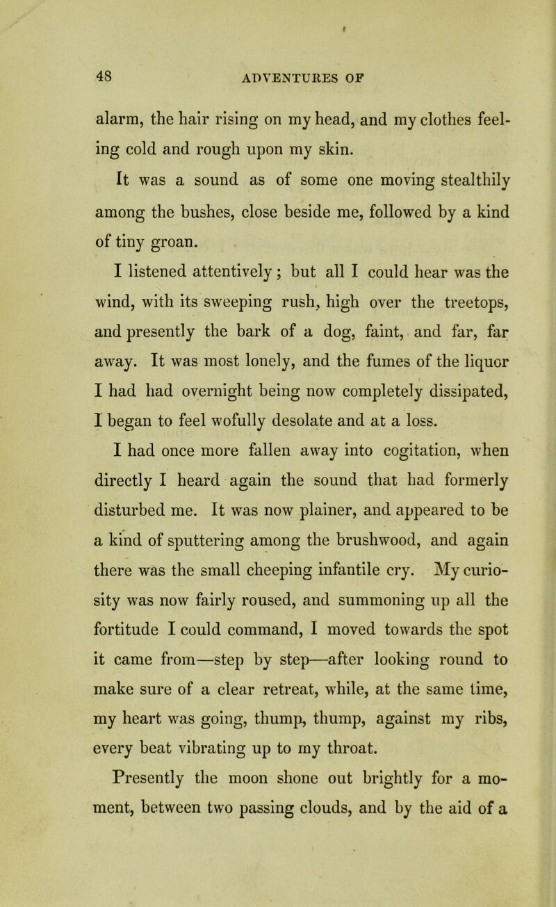 alarm, the hair rising on my head, and my clothes feel- ing cold and rough upon my skin. It was a sound as of some one moving stealthily among the bushes, close beside me, followed by a kind of tiny groan. I listened attentively; but all I could hear was the wind, with its sweeping rush, high over the treetops, and presently the bark of a dog, faint, and far, far away. It was most lonely, and the fumes of the liquor I had had overnight being now completely dissipated, I began to feel wofully desolate and at a loss. I had once more fallen away into cogitation, when directly I heard again the sound that had formerly disturbed me. It was now plainer, and appeared to be a kind of sputtering among the brushwood, and again there was the small cheeping infantile cry. My curio- sity was now fairly roused, and summoning up all the fortitude I could command, I moved towards the spot it came from—step by step—after looking round to make sure of a clear retreat, while, at the same time, my heart was going, thump, thump, against my ribs, every beat vibrating up to my throat. Presently the moon shone out brightly for a mo- ment, between two passing clouds, and by the aid of a