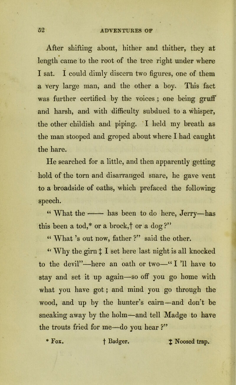 After shifting about, hither and thither, they at length came to the root of the tree right under where I sat. I could dimly discern two figures, one of them a very large man, and the other a boy. This fact was further certified by the voices ; one being gruff and harsh, and with difficulty subdued to a whisper, the other childish and piping. I held my breath as the man stooped and groped about where I had caught the hare. He searched for a little, and then apparently getting hold of the torn and disarranged snare, he gave vent to a broadside of oaths, which prefaced the following speech. “ What the has been to do here, Jerry—has this been a tod,* or a brock,t or a dog?” “ What’s out now, father ?” said the other. “ Why the girn J I set here last night is all knocked to the devil”—here an oath or two—“ I ’ll have to stay and set it up again—so off you go home with what you have got; and mind you go through the wood, and up by the hunter’s cairn—and don’t be sneaking away by the holm—and tell Madge to have the trouts fried for me—do you hear ?” * Fox. f Badger. J Noosed trap.