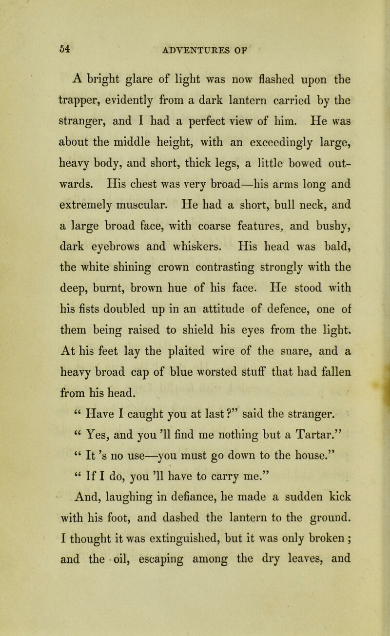 A bright glare of light was now flashed upon the trapper, evidently from a dark lantern carried by the stranger, and I had a perfect view of him. He was about the middle height, with an exceedingly large, heavy body, and short, thick legs, a little bowed out- wards. His chest was very broad—his arms long and extremely muscular. He had a short, bull neck, and a large broad face, with coarse features, and bushy, dark eyebrows and whiskers. His head was bald, the white shining crown contrasting strongly with the deep, burnt, brown hue of his face. He stood with his fists doubled up in an attitude of defence, one of them being raised to shield his eyes from the light. At his feet lay the plaited wire of the snare, and a heavy broad cap of blue worsted stuff that had fallen from his head. “ Have I caught you at last?” said the stranger. “ Yes, and you ’ll find me nothing hut a Tartar.” “ It’s no use—you must go down to the house.” “ If I do, you ’ll have to carry me.” And, laughing in defiance, he made a sudden kick with his foot, and dashed the lantern to the ground. I thought it was extinguished, hut it was only broken; and the oil, escaping among the dry leaves, and