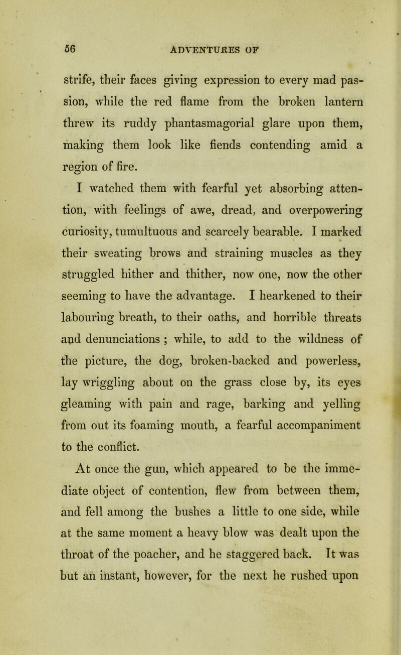 strife, their faces giving expression to every mad pas- sion, while the red flame from the broken lantern threw its ruddy phantasmagorial glare upon them, making them look like fiends contending amid a region of fire. I watched them with fearful yet absorbing atten- tion, with feelings of awe, dread, and overpowering curiosity, tumultuous and scarcely bearable. I marked their sweating brows and straining muscles as they struggled hither and thither, now one, now the other seeming to have the advantage. I hearkened to their labouring breath, to their oaths, and horrible threats and denunciations ; while, to add to the wildness of the picture, the dog, broken-backed and powerless, lay wriggling about on the grass close by, its eyes gleaming with pain and rage, barking and yelling from out its foaming mouth, a fearful accompaniment to the conflict. At once the gun, which appeared to be the imme- diate object of contention, flew from between them, and fell among the bushes a little to one side, while at the same moment a heavy blow was dealt upon the throat of the poacher, and he staggered back. It was but an instant, however, for the next he rushed upon