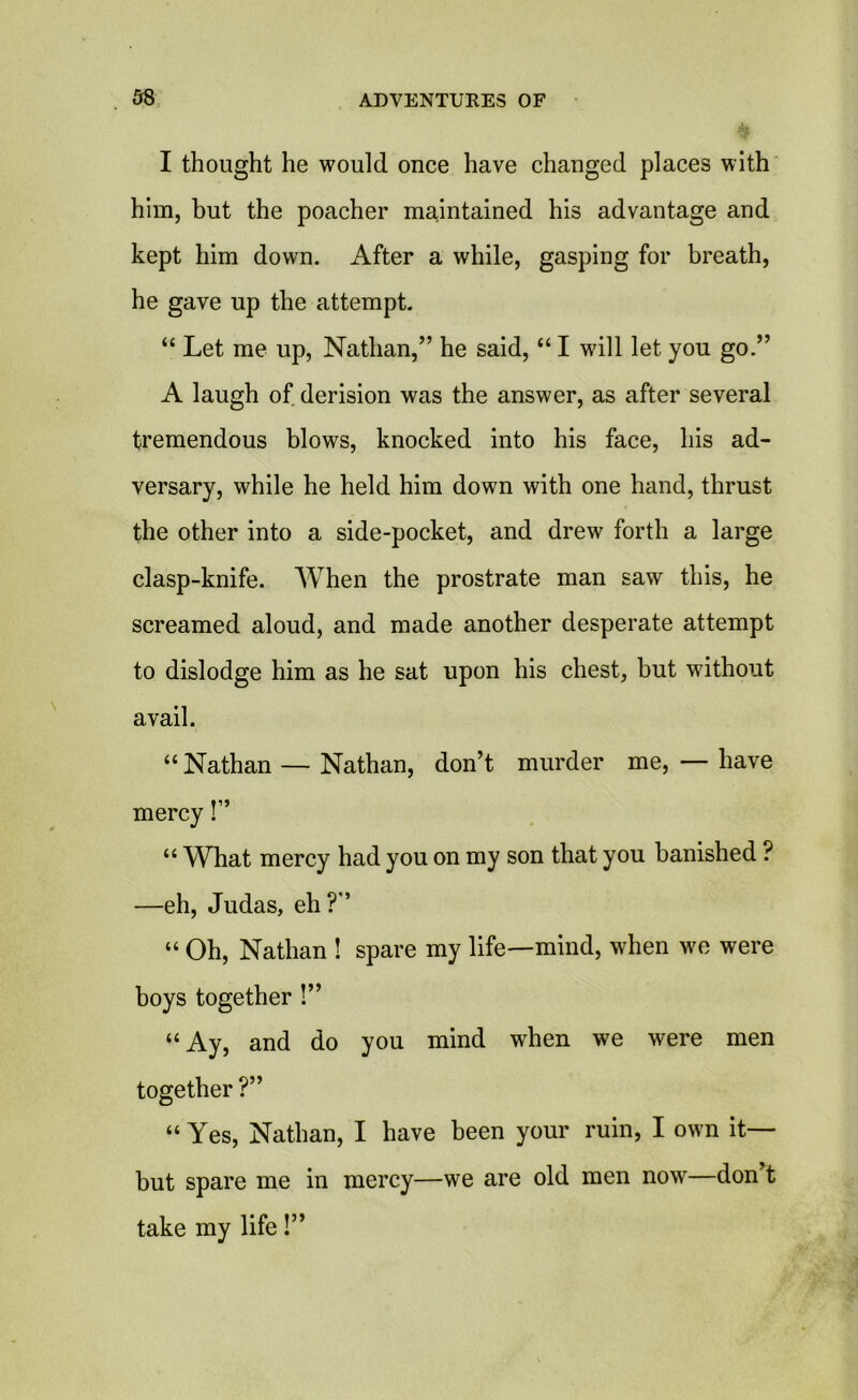 I thought he would once have changed places with him, but the poacher maintained his advantage and kept him down. After a while, gasping for breath, he gave up the attempt. “ Let me up, Nathan,” he said, “ I will let you go.” A laugh of derision was the answer, as after several tremendous blows, knocked into his face, his ad- versary, while he held him down with one hand, thrust the other into a side-pocket, and drew forth a large clasp-knife. When the prostrate man saw this, he screamed aloud, and made another desperate attempt to dislodge him as he sat upon his chest, hut without avail. “ Nathan — Nathan, don’t murder me, — have mercy!” “ What mercy had you on my son that you banished ? —eh, Judas, eh?” “ Oh, Nathan ! spare my life—mind, when we were boys together !” “ Ay, and do you mind when we were men together ?” “ Yes, Nathan, I have been your ruin, I own it— but spare me in mercy—we are old men now—don t take my life!”