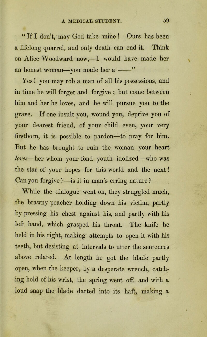 “If I don’t, may God take mine ! Ours has been a lifelong quarrel, and only death can end it. Think on Alice Woodward now,—I would have made her an honest woman—you made her a ” Yes! you may rob a man of all his possessions, and in time he will forget and forgive ; but come between him and her he loves, and he will pursue you to the grave. If one insult you, wound you, deprive you of your dearest friend, of your child even, your very firstborn, it is possible to pardon—to pray for him. But he has brought to ruin the woman your heart loves—her whom your fond youth idolized—who was the star of your hopes for this world and the next! i Can you forgive ?—is it in man’s erring nature ? While the dialogue went on, they struggled much, the brawny poacher holding down his victim, partly by pressing his chest against his, and partly with his left hand, which grasped his throat. The knife he held in his right, making attempts to open it with his teeth, but desisting at intervals to utter the sentences above related. At length he got the blade partly open, when the keeper, by a desperate wrench, catch- ing hold of his wrist, the spring went off, and with a loud snap the blade darted into its haft, making a