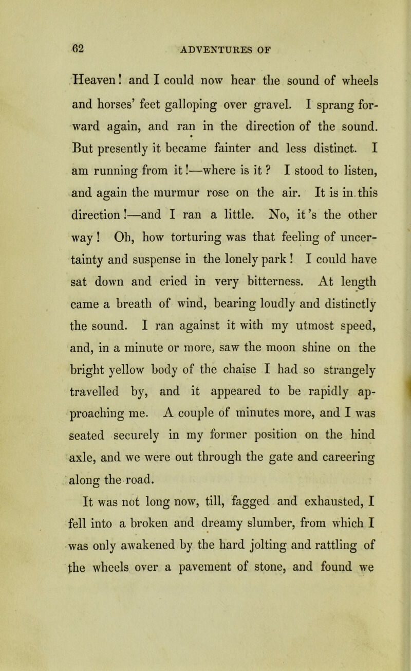 Heaven! and I could now hear the sound of wheels and horses’ feet galloping over gravel. I sprang for- ward again, and ran in the direction of the sound. But presently it became fainter and less distinct. I am running from it!—where is it ? I stood to listen, and again the murmur rose on the air. It is in this direction!—and I ran a little. No, it’s the other way ! Oh, how torturing was that feeling of uncer- tainty and suspense in the lonely park ! I could have sat down and cried in very bitterness. At length came a breath of wind, bearing loudly and distinctly the sound. I ran against it with my utmost speed, and, in a minute or more, saw the moon shine on the bright yellow' body of the chaise I had so strangely travelled by, and it appeared to be rapidly ap- proaching me. A couple of minutes more, and I was seated securely in my former position on the hind axle, and we were out through the gate and careering along the road. It was not long now, till, fagged and exhausted, I fell into a broken and dreamy slumber, from which I was only awakened by the hard jolting and rattling of the wheels over a pavement of stone, and found we