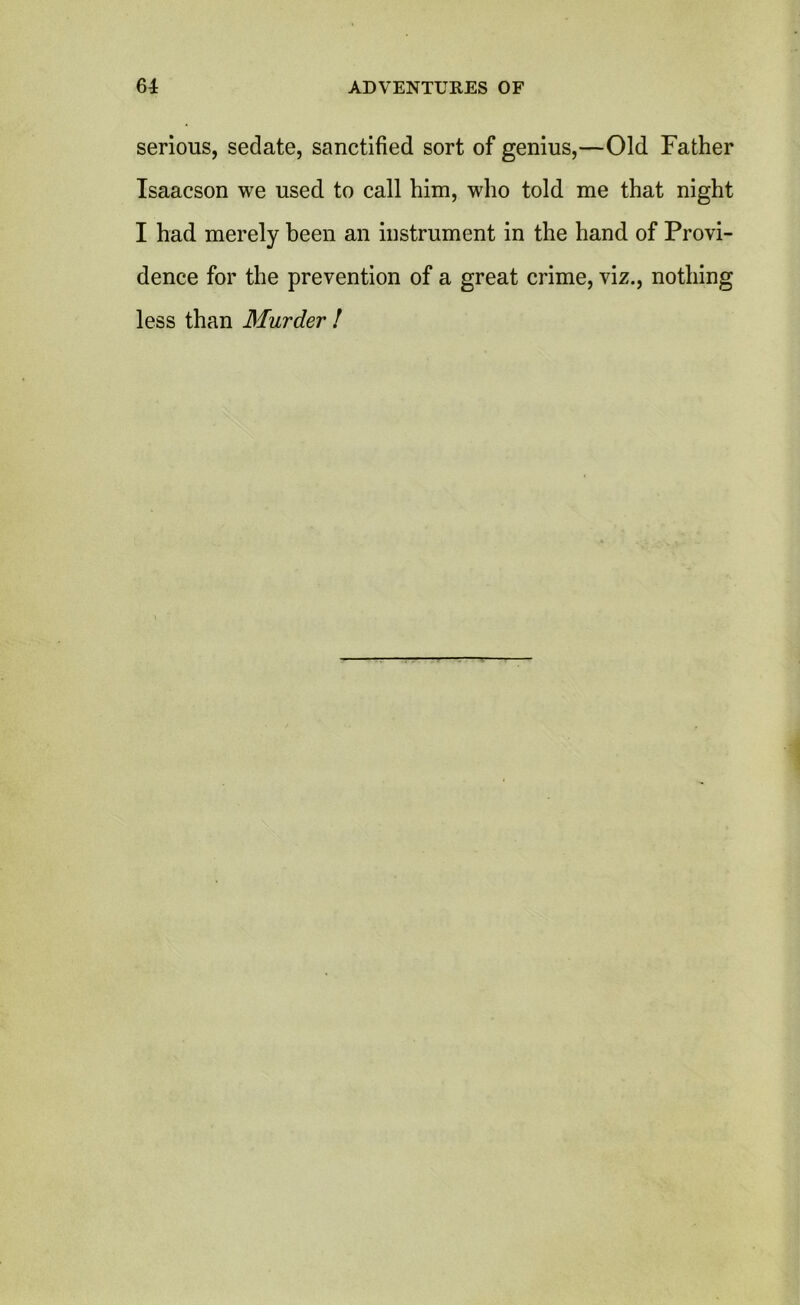 serious, sedate, sanctified sort of genius,—Old Father Isaacson we used to call him, who told me that night I had merely been an instrument in the hand of Provi- dence for the prevention of a great crime, viz., nothing less than Murder !