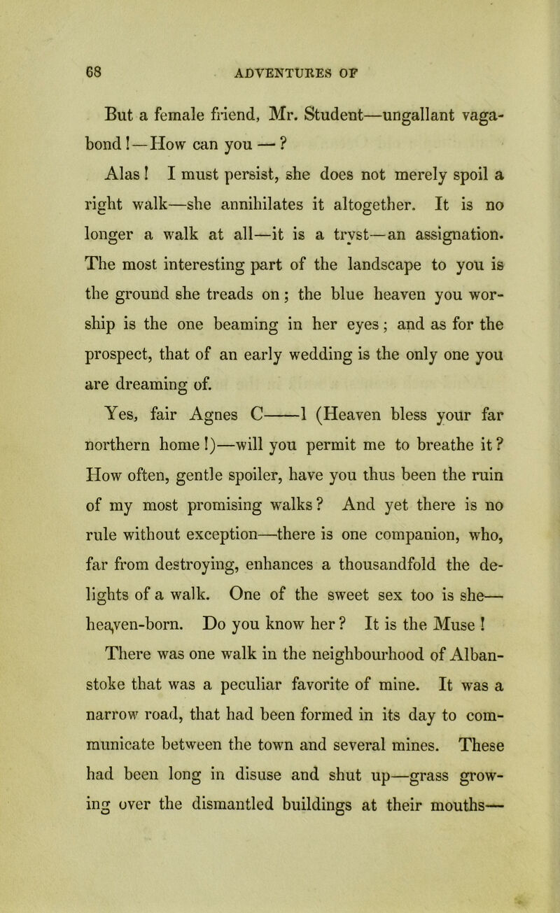 But a female friend, Mr. Student—ungallant vaga- bond ! — How can you —• ? Alas ! I must persist, she does not merely spoil a right walk—she annihilates it altogether. It is no longer a walk at all—it is a tryst—an assignation. The most interesting part of the landscape to you is the ground she treads on; the blue heaven you wor- ship is the one beaming in her eyes; and as for the prospect, that of an early wedding is the only one you are dreaming of. Yes, fair Agnes C 1 (Heaven bless your far northern home!)—will you permit me to breathe it? How often, gentle spoiler, have you thus been the ruin of my most promising wralks ? And yet there is no rule without exception—there is one companion, who, far from destroying, enhances a thousandfold the de- lights of a walk. One of the sweet sex too is she— heayen-born. Do you know her ? It is the Muse ! There was one walk in the neighbourhood of Alban- stoke that was a peculiar favorite of mine. It was a narrow road, that had been formed in its day to com- municate between the town and several mines. These had been long in disuse and shut up—grass grow- ing over the dismantled buildings at their mouths—