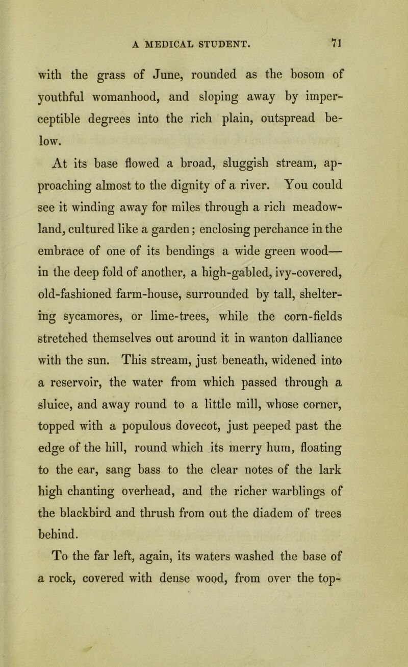 with the grass of June, rounded as the bosom of youthful womanhood, and sloping away by imper- ceptible degrees into the rich plain, outspread be- low. At its base flowed a broad, sluggish stream, ap- proaching almost to the dignity of a river. You could see it winding away for miles through a rich meadow- land, cultured like a garden; enclosing perchance in the embrace of one of its bendings a wide green wood— in the deep fold of another, a high-gabled, ivy-covered, old-fashioned farm-house, surrounded by tall, shelter- ing sycamores, or lime-trees, while the corn-fields stretched themselves out around it in wanton dalliance with the sun. This stream, just beneath, widened into a reservoir, the water from which passed through a sluice, and away round to a little mill, whose corner, topped with a populous dovecot, just peeped past the edge of the hill, round which its merry hum, floating to the ear, sang bass to the clear notes of the lark high chanting overhead, and the richer warblings of the blackbird and thrush from out the diadem of trees behind. To the far left, again, its waters washed the base of a rock, covered with dense wood, from over the top-