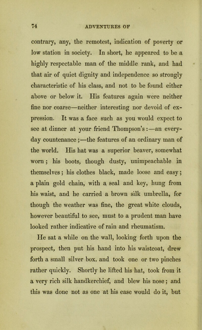 contrary, any, the remotest, indication of poverty or low station in society. In short, he appeared to be a highly respectable man of the middle rank, and had that air of quiet dignity and independence so strongly characteristic of his class, and not to be found either above or below it. His features again w'ere neither fine nor coarse—neither interesting nor devoid of ex- pression. It was a face such as you would expect to see at dinner at your friend Thompson’s:—an every- day countenance ;—the features of an ordinary man of the world. His hat was a superior beaver, somewhat worn; his boots, though dusty, unimpeachable in themselves; his clothes black, made loose and easy; a plain gold chain, with a, seal and key, hung from his waist, and he carried a brown silk umbrella, for though the weather was fine, the great white clouds, however beautiful to see, must to a prudent man have looked rather indicative of rain and rheumatism. He sat a while on the wall, looking forth upon the prospect, then put his hand into his waistcoat, drew forth a small silver box, and took one or two pinches rather quickly. Shortly he lifted his hat, took from it a very rich silk handkerchief, and blew his nose; and this was done not as one at his ease would do it, but