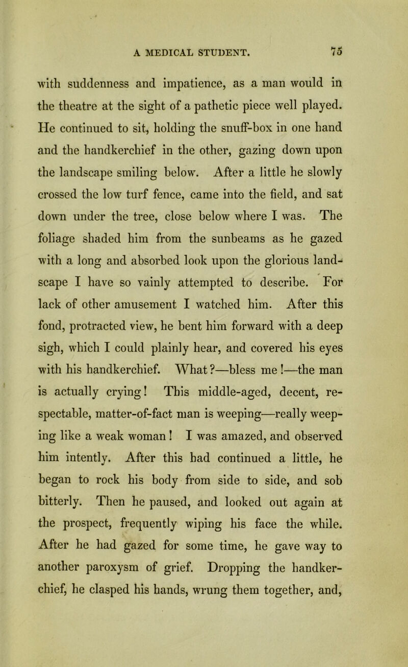 with suddenness and impatience, as a man would in the theatre at the sight of a pathetic piece well played. He continued to sit, holding the snuff-box in one hand and the handkerchief in the other, gazing down upon the landscape smiling below. After a little he slowly crossed the low turf fence, came into the field, and sat down under the tree, close below where I was. The foliage shaded him from the sunbeams as he gazed with a long and absorbed look upon the glorious land- scape I have so vainly attempted to describe. For lack of other amusement I watched him. After this fond, protracted view, he bent him forward with a deep sigh, which I could plainly hear, and covered his eyes with his handkerchief. What ?—bless me !—the man is actually crying! This middle-aged, decent, re- spectable, matter-of-fact man is weeping—really weep- ing like a weak woman ! I was amazed, and observed him intently. After this had continued a little, he began to rock his body from side to side, and sob bitterly. Then he paused, and looked out again at the prospect, frequently wiping his face the while. After he had gazed for some time, he gave way to another paroxysm of grief. Dropping the handker- chief, he clasped his hands, wrung them together, and,