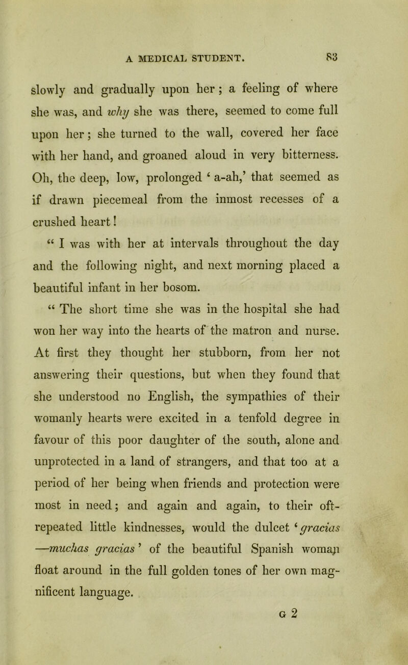 slowly and gradually upon her ; a feeling of where she was, and why she was there, seemed to come full upon her; she turned to the wall, covered her face with her hand, and groaned aloud in very bitterness. Oh, the deep, low, prolonged 4 a-ah,’ that seemed as if drawn piecemeal from the inmost recesses of a crushed heart! “ I was with her at intervals throughout the day and the following night, and next morning placed a beautiful infant in her bosom. “ The short time she was in the hospital she had won her way into the hearts of the matron and nurse. At first they thought her stubborn, from her not answering their questions, but when they found that she understood no English, the sympathies of their womanly hearts were excited in a tenfold degree in favour of this poor daughter of the south, alone and unprotected in a land of strangers, and that too at a period of her being when friends and protection were most in need; and again and again, to their oft- repeated little kindnesses, would the dulcet 4 gratias —muchas gracias ’ of the beautiful Spanish woma;i float around in the full golden tones of her own mag- nificent language.