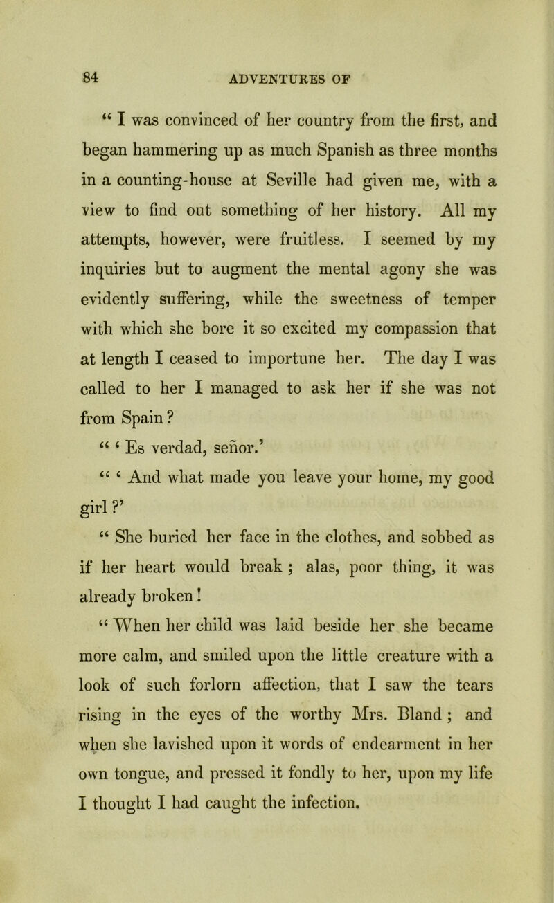 44 I was convinced of her country from the first, and began hammering up as much Spanish as three months in a counting-house at Seville had given me, with a view to find out something of her history. All my attempts, however, were fruitless. I seemed by my inquiries but to augment the mental agony she was evidently suffering, while the sweetness of temper with which she bore it so excited my compassion that at length I ceased to importune her. The day I was called to her I managed to ask her if she was not from Spain ? 44 4 Es verdad, senor.’ 44 4 And what made you leave your home, my good girl V 44 She buried her face in the clothes, and sobbed as if her heart would break ; alas, poor thing, it was already broken! 44 When her child was laid beside her she became more calm, and smiled upon the little creature with a look of such forlorn affection, that I saw the tears rising in the eyes of the worthy Mrs. Bland ; and when she lavished upon it words of endearment in her own tongue, and pressed it fondly to her, upon my life I thought I had caught the infection.
