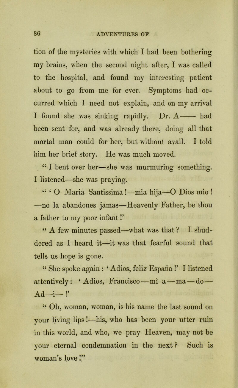 tion of the mysteries with which I had been bothering my brains, when the second night after, I was called to the hospital, and found my interesting patient about to go from me for ever. Symptoms had oc- curred which 1 need not explain, and on my arrival I found she was sinking rapidly. Dr. A had been sent for, and was already there, doing all that mortal man could for her, but without avail. I told him her brief story. He was much moved. “ I bent over her—she was murmuring something. I listened—she was praying. “ ‘ O Maria Santissima!—mia hija—O Dios mio ! —no la abandones jamas—Heavenly Father, be thou a father to my poor infantF “ A few minutes passed—what was that ? I shud- dered as I heard it—it was that fearful sound that tells us hope is gone. “ She spoke again : ‘ Adios, feliz Espana F I listened attentively: i Adios, Francisco—mi a—ma — do — Ad—i— !’ “ Oh, woman, woman, is his name the last sound on your living lips!—his, who has been your utter ruin in this world, and who, we pray Heaven, may not be your eternal condemnation in the next ? Such is woman’s love!”