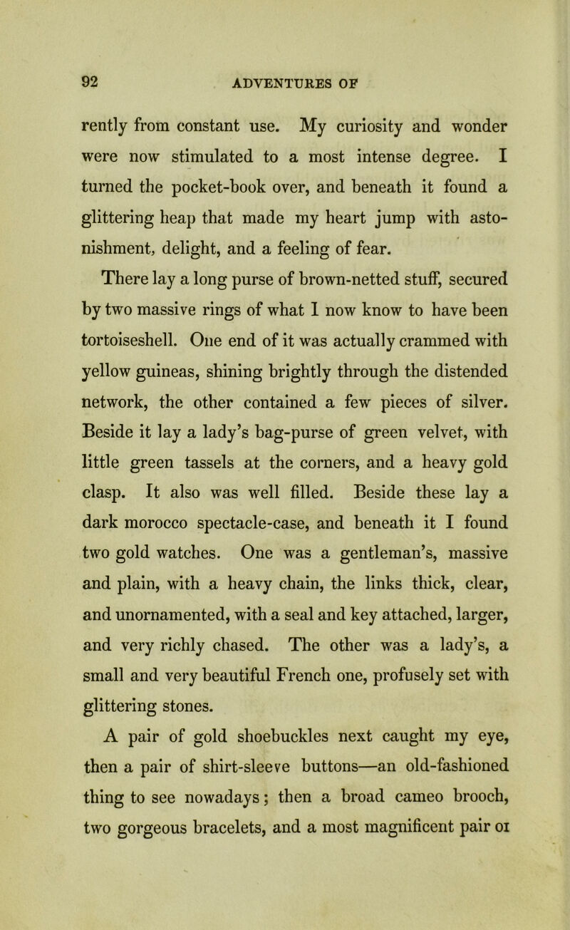 rently from constant use. My curiosity and wonder were now stimulated to a most intense degree. I turned the pocket-book over, and beneath it found a glittering heap that made my heart jump with asto- nishment, delight, and a feeling of fear. There lay a long purse of brown-netted stuff, secured by two massive rings of what I now know to have been tortoiseshell. One end of it was actually crammed with yellow guineas, shining brightly through the distended network, the other contained a few pieces of silver. Beside it lay a lady’s bag-purse of green velvet, with little green tassels at the corners, and a heavy gold clasp. It also was well filled. Beside these lay a dark morocco spectacle-case, and beneath it I found two gold watches. One was a gentleman’s, massive and plain, with a heavy chain, the links thick, clear, and unornamented, with a seal and key attached, larger, and very richly chased. The other was a lady’s, a small and very beautiful French one, profusely set with glittering stones. A pair of gold shoebuckles next caught my eye, then a pair of shirt-sleeve buttons—an old-fashioned thing to see nowadays; then a broad cameo brooch, two gorgeous bracelets, and a most magnificent pair oi