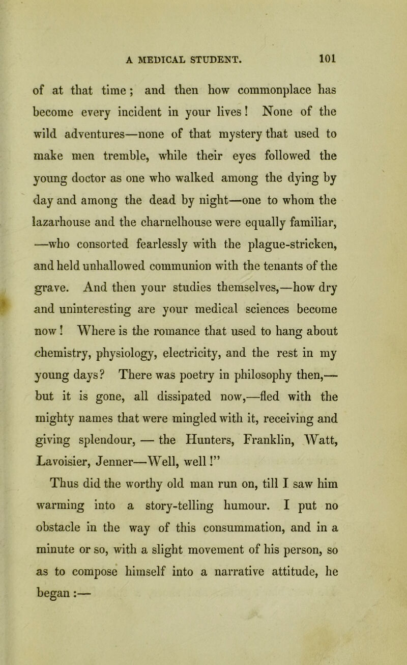 of at that time ; and then how commonplace has become every incident in your lives! None of the wild adventures—none of that mystery that used to make men tremble, while their eyes followed the young doctor as one who walked among the dying by day and among the dead by night—one to whom the lazarhouse and the charnelhouse were equally familiar, —who consorted fearlessly with the plague-stricken, and held unhallowed communion with the tenants of the grave. And then your studies themselves,—how dry and uninteresting are your medical sciences become now ! Where is the romance that used to hang about chemistry, physiology, electricity, and the rest in my young days? There was poetry in philosophy then,— but it is gone, all dissipated now,—fled with the mighty names that were mingled with it, receiving and giving splendour, — the Hunters, Franklin, Watt, Lavoisier, Jenner—Well, well!” Thus did the worthy old man run on, till I saw him warming into a story-telling humour. I put no obstacle in the way of this consummation, and in a minute or so, with a slight movement of his person, so as to compose himself into a narrative attitude, he began:—