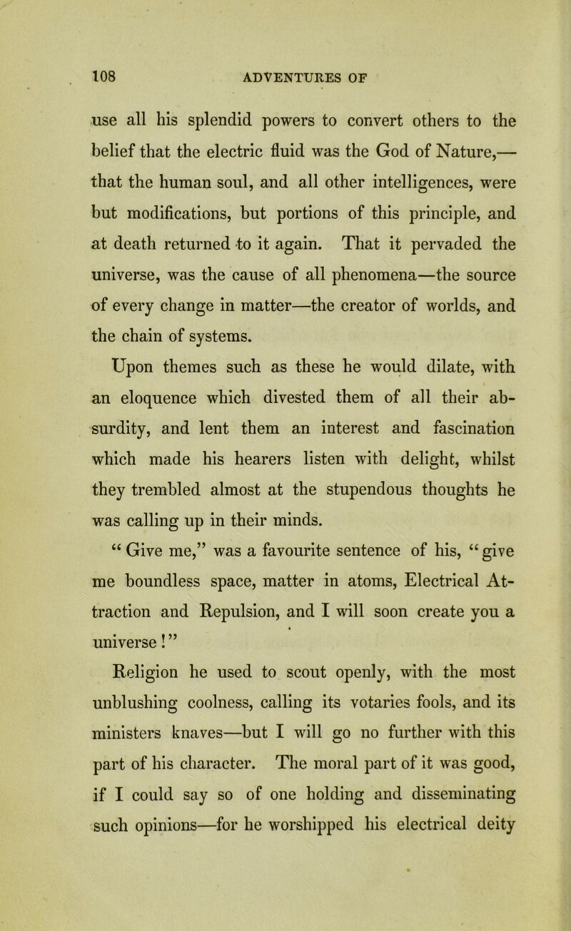 use all his splendid powers to convert others to the belief that the electric fluid was the God of Nature,— that the human soul, and all other intelligences, were but modifications, but portions of this principle, and at death returned to it again. That it pervaded the universe, was the cause of all phenomena—the source of every change in matter—the creator of worlds, and the chain of systems. Upon themes such as these he would dilate, with an eloquence which divested them of all their ab- surdity, and lent them an interest and fascination which made his hearers listen with delight, whilst they trembled almost at the stupendous thoughts he was calling up in their minds. “ Give me,” was a favourite sentence of his, “give me boundless space, matter in atoms, Electrical At- traction and Repulsion, and I will soon create you a universe! ” Religion he used to scout openly, with the most unblushing coolness, calling its votaries fools, and its ministers knaves—but I will go no further with this part of his character. The moral part of it was good, if I could say so of one holding and disseminating such opinions—for he worshipped his electrical deity