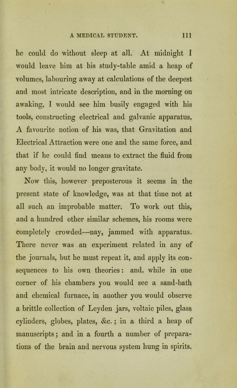 lie could do without sleep at all. At midnight I would leave him at his study-table amid a heap of volumes, labouring away at calculations of the deepest and most intricate description, and in the morning on awaking, I would see him busily engaged with his tools, constructing electrical and galvanic apparatus. A favourite notion of his was, that Gravitation and Electrical Attraction were one and the same force, and that if he could find means to extract the fluid from any body, it would no longer gravitate. Now this, however preposterous it seems in the present state of knowledge, was at that time not at all such an improbable matter. To work out this, and a hundred other similar schemes, his rooms were completely crowded—nay, jammed with apparatus. There never was an experiment related in any of the journals, but he must repeat it, and apply its con- sequences to his own theories: and, while in one corner of his chambers you would see a sand-bath and chemical furnace, in another you would observe a brittle collection of Leyden jars, voltaic piles, glass cylinders, globes, plates, &c.; in a third a heap of manuscripts; and in a fourth a number of prepara- tions of the brain and nervous system hung in spirits.