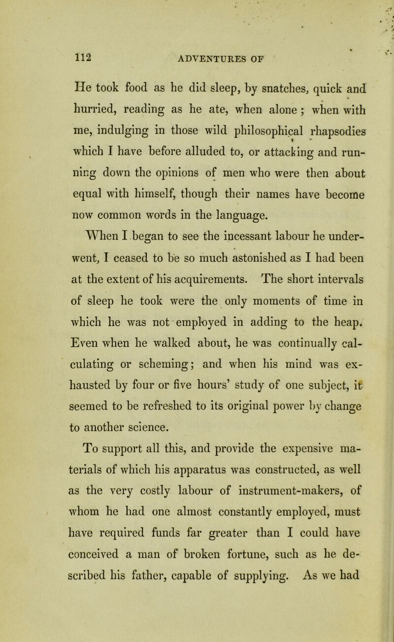 He took food as he did sleep, by snatches, quick and hurried, reading as he ate, when alone ; when with me, indulging in those wild philosophical rhapsodies which I have before alluded to, or attacking and run- ning dowm the opinions of men wrho were then about equal with himself, though their names have become now common words in the language. When I began to see the incessant labour he under- went, I ceased to be so much astonished as I had been at the extent of his acquirements. The short intervals of sleep he took were the only moments of time in which he was not employed in adding to the heap. Even when he walked about, he was continually cal- culating or scheming; and vrhen his mind was ex- hausted by four or five hours’ study of one subject, it seemed to be refreshed to its original power by change to another science. To support all this, and provide the expensive ma- terials of which his apparatus was constructed, as wrell as the very costly labour of instrument-makers, of whom he had one almost constantly employed, must have required funds far greater than I could have conceived a man of broken fortune, such as he de- scribed his father, capable of supplying. As wre had