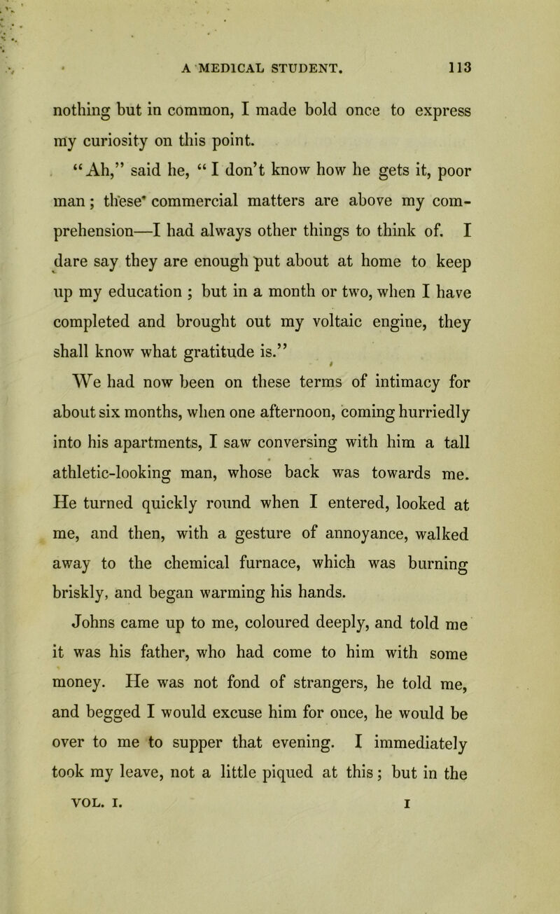 nothing but in common, I made bold once to express my curiosity on this point. “Ah,” said he, “ I don’t know how he gets it, poor man; these commercial matters are above my com- prehension—I had always other things to think of. I dare say they are enough put about at home to keep up my education ; but in a month or two, when I have completed and brought out my voltaic engine, they shall know what gratitude is.” We had now been on these terms of intimacy for about six months, when one afternoon, coming hurriedly into his apartments, I saw conversing with him a tall athletic-looking man, whose back was towards me. He turned quickly round when I entered, looked at me, and then, with a gesture of annoyance, walked away to the chemical furnace, which was burning briskly, and began warming his hands. Johns came up to me, coloured deeply, and told me it was his father, who had come to him with some money. He was not fond of strangers, he told me, and begged I would excuse him for once, he would be over to me to supper that evening. I immediately took my leave, not a little piqued at this; but in the VOL. I. I