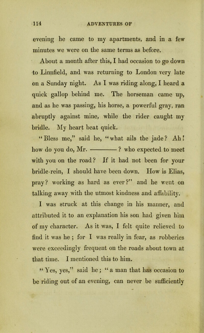 evening he came to my apartments, and in a few minutes we were on the same terms as before. About a month after this, I had occasion to go down to Linnfield, and was returning to London very late on a Sunday night. As I was riding along, I heard a quick gallop behind me. The horseman came up, and as he was passing, his horse, a powerful gray, ran abruptly against mine, while the rider caught my bridle. My heart beat quick. “ Bless me,” said he, “ what ails the jade ? Ah! how do you do, Mr. ? who expected to meet with you on the road? If it had not been for your bridle-rein, I should have been down. How is Elias, pray? working as hard as ever?” and he went on talking away with the utmost kindness and affability. I was struck at this change in his manner, and attributed it to an explanation his son had given him of my character. As it was, I felt quite relieved to find it was he ; for I was really in fear, as robberies were exceedingly frequent on the roads about town at that time. I mentioned this to him. “Yes, yes,” said he; “a man that has occasion to be riding out of an evening, can never be sufficiently