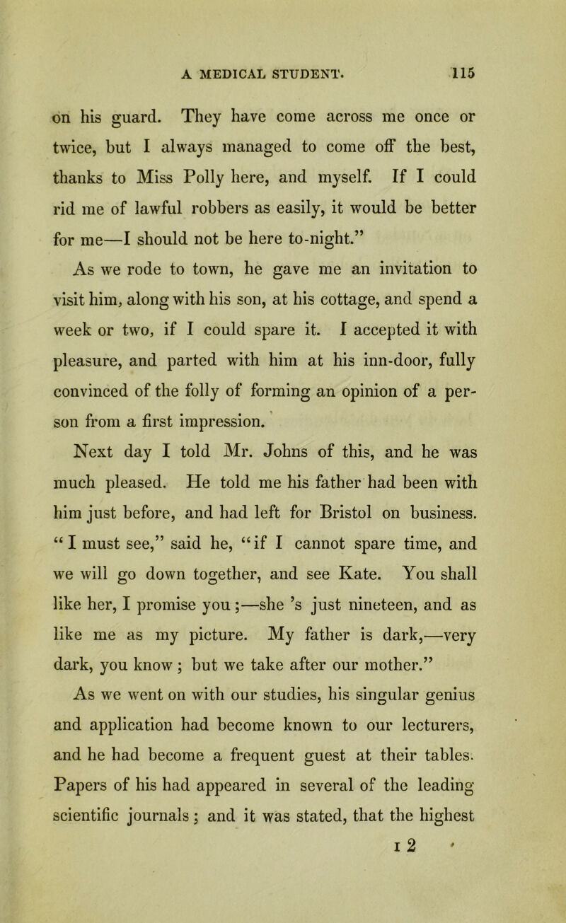 on his guard. They have come across me once or twice, but I always managed to come off the best, thanks to Miss Polly here, and myself. If I could rid me of lawful robbers as easily, it would be better for me—I should not be here to-night.” As we rode to town, he gave me an invitation to visit him, along with his son, at his cottage, and spend a week or two, if I could spare it. I accepted it with pleasure, and parted with him at his inn-door, fully convinced of the folly of forming an opinion of a per- son from a first impression. Next day I told Mr. Johns of this, and he was much pleased. He told me his father had been with him just before, and had left for Bristol on business. “I must see,” said he, “if I cannot spare time, and we will go down together, and see Kate. You shall like her, I promise you;—she’s just nineteen, and as like me as my picture. My father is dark,—very dark, you know; but we take after our mother.” As we went on with our studies, his singular genius and application had become known to our lecturers, and he had become a frequent guest at their tables. Papers of his had appeared in several of the leading- scientific journals; and it was stated, that the highest i 2