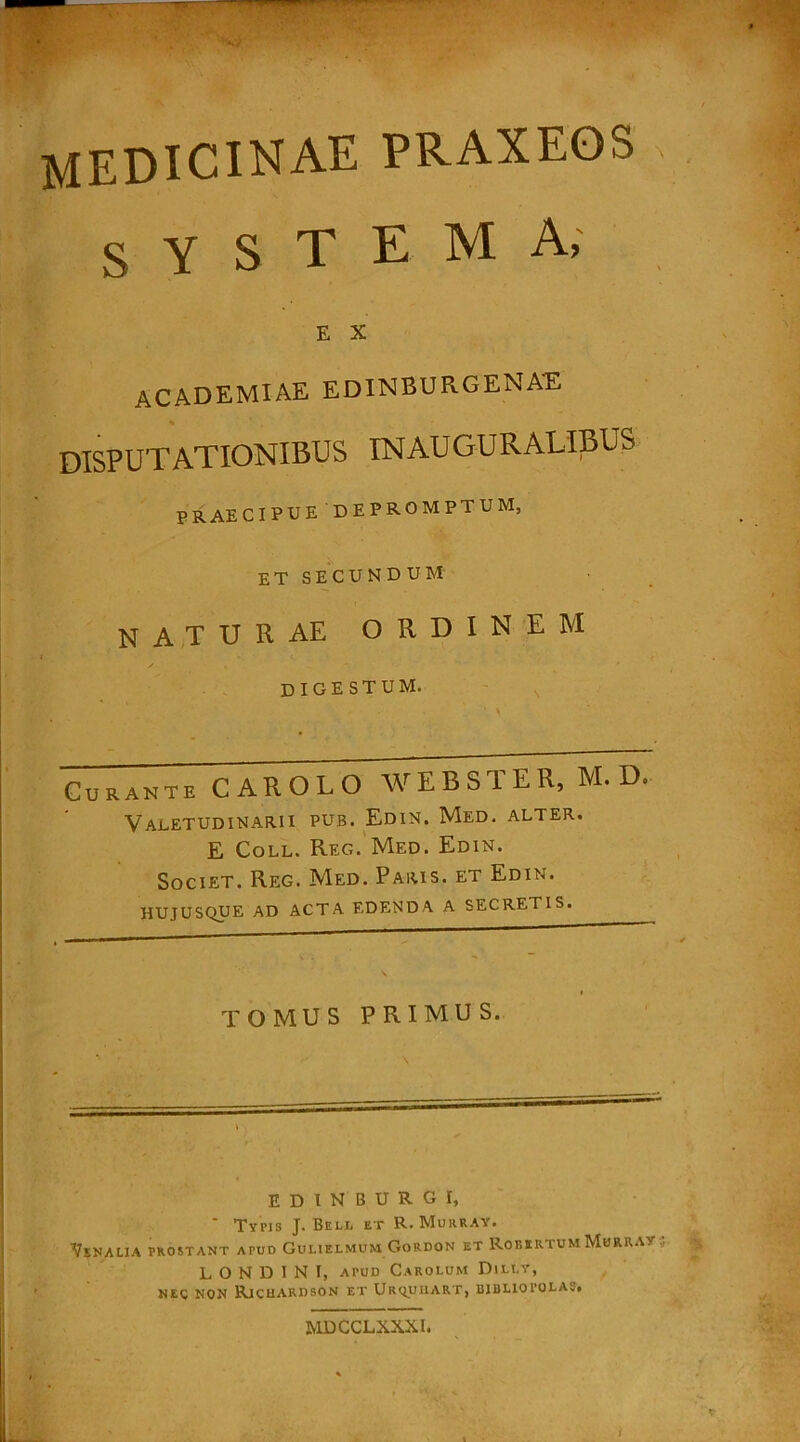 MEDICINAE praxeos s Y s T E M a, E X academiae edinburgenae DISPUTATIONIBUS INAUGURALIBUS PRAECIPUE DEPROMPTUM, ET SECUNDUM naturae ordine m digestum, Curante CAROLO WEBSTER, M. D. Valetudinarii PUB. Edin. Med. alter. E Coll. Reg. Med. Edin. Societ. Reg. Med. Paris, et Edin. HUJUSQUE AD ACTA EDENDA A SECRETIS. TOMUS primus. EDINBURG I, ‘ Typis J. Bell et R. Murray. Venalia prostant apud Gulielmum Gordon et RobkrtumMhrra's L O N D I N I, atud Carolum Dilly, NEC NON RlCHARBSON ET UrQUHART, BIBLIOPOLAS. MDCCLXXXI. t