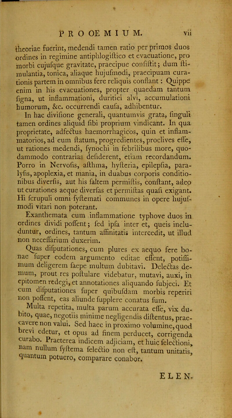 fcheoriae fuerint, medendi tamen ratio per primes duos ordines in regimine antiphlogiftico et evacuatione, pro morbi cujufque gravitate, praecipue confiftit; dum fti- mulantia, tonica, aliaque hujufmodi, praecipuam cura- tionis partem in omnibus fere reliquis confiant: Quippe enim in his evacuationes, propter quaedam tantum figna, ut inflammationi, duritiei alvi, accumulationi humorum, &c. occurrendi caufa, adhibentur. In hac divifione generali, quantumvis grata, iinguli tamen ordines aliquid fibi proprium vindicant. In qua proprietate, adfeftus haemorrhagicos, quin et inflam- matorios, ad eum datum, progredientes, proclives effe, ut rationes medendi, fynochi in febrilibus more, quo- dammodo contrarias defiderent, etiatn recordandum. Porro in Nervofis, afthma, hyfteria, epilepfia, para- lyfis, apoplexia, et mania, in duabus corporis conditio- nibus diverfis, aut his faltem permiftis, conftant, adeo ut curationes aeque diverfas et permiftas quad exigant. Hi ferupuli omni fyftemati communes in opere hujuf- modi vitari non poterant. Exanthemata cum inflammatione typhove duos in ordines dividi poffent; fed ipfa inter et, queis inclu- duntur, ordines, tantum affinitatis intercedit, ut illud non neceffarium duxerim. Quas difputationes, cum plures ex aequo fere bo- nae fuper eodem argumento editae effent, potiffi- mum deligerem faepe multum dubitavi. Deleftas de- mum, prout res poftulare videbatur, mutavi, auxi, in epitomen redegi, et annotationes aliquando fubjeci. Et cum difputationes fuper quibufdam morbis reperiri non poffent, eas aliunde fupplere conatus fuin. Multa repetita, multa parum accurata effe, vix du- bito, quae, negotiis miniine negligendis diftentus, prae- cavere non valui. Sed haec in proximo volumine, quod revi edetur, et opus ad finem perducet, corrigenda curabo. Praeterea indicem adjiciam, et huic felettioni, nam nullum fyftema feledio non eft, tantum unitatis, ftnantum potuero, comparare conabor. ELEN-