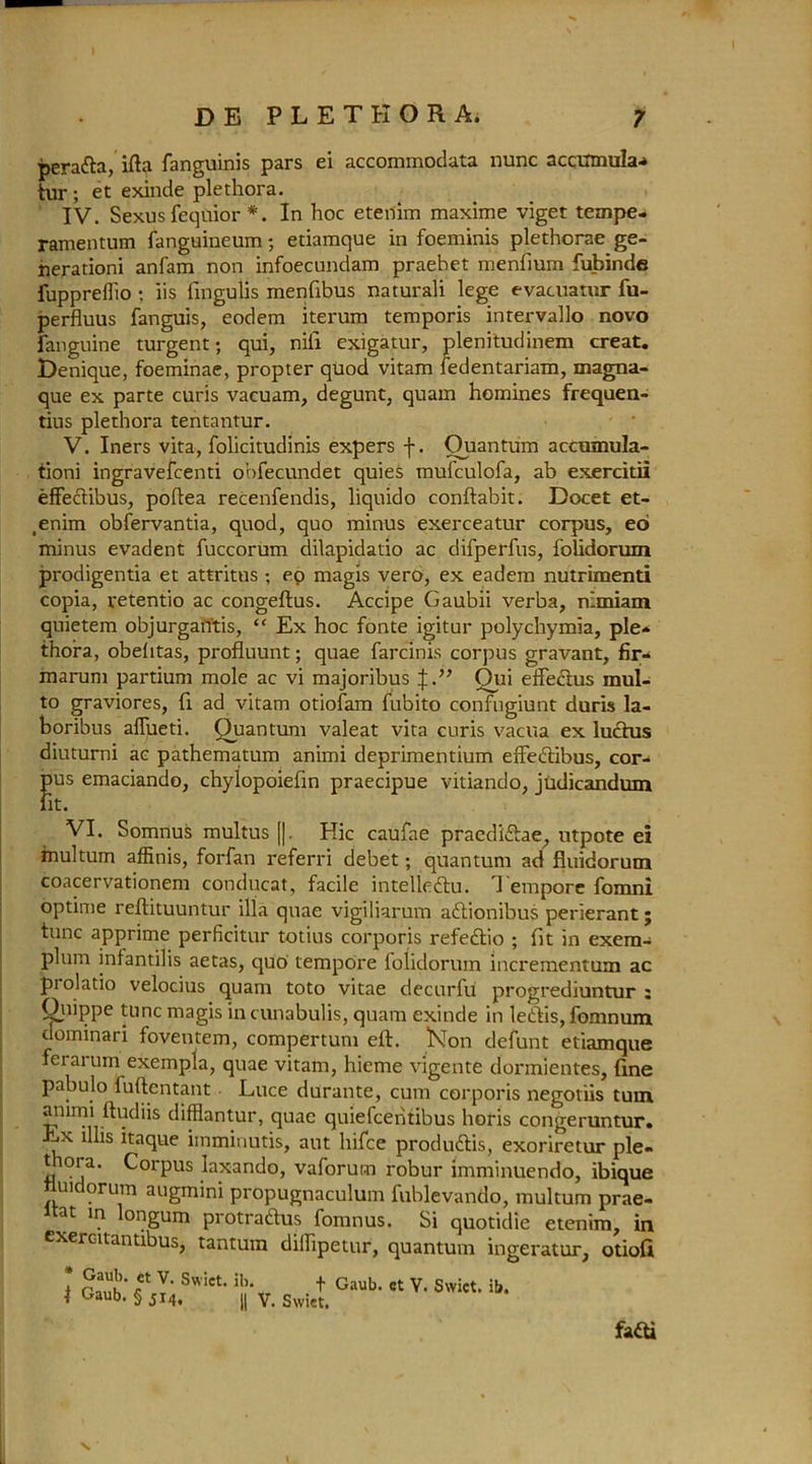 peradta, ifta fanguinis pars ei accommodata nunc acciimula^ tur ; et exinde plethora. IV. Sexus fequior *. In hoc etenim maxime viget tempe- ramentum fanguineum; etiamque in foeminis plethorae ge- herationi anfam non infoecundam praehet menfium fubinde fuppreflio ; iis fmgulis menfibus naturali lege evacuatur fu- perfluus fanguis, eodem iterum temporis intervallo novo fanguine turgent; qui, nil! exigatur, plenitudinem creat. Lenique, foeminae, propter quod vitam fedentariam, magna- que ex parte curis vacuam, degunt, quam homines frequen- tius plethora tentantur. V. Iners vita, folicitudinis expers f. Quantum accumula- tioni ingravefcenti obfecundet quies mufculofa, ab exercitii effectibus, poftea recenfendis, liquido conftabit. Docet et- .enim obfervantia, quod, quo minus exerceatur corpus, eo minus evadent fuccorum dilapidatio ac difperfus, folidorum prodigentia et attritus ; eo magis vero, ex eadem nutriment! copia, retentio ac congeftus. Accipe Gaubii verba, nimiam quietem objurgan'tis, “ Ex hoc fonte igitur polychymia, pie* thora, obelitas, profluunt; quae farcims corpus gravant, fir* marum partium mole ac vi majoribus J.” Oui effedius mul- to graviores, fi ad vitam otiofam fubito confugiunt duris la- boribus aflueti. Quantum valeat vita curis vacua ex luctus diuturni ac pathematum animi deprimentium effedtibus, cor- ftus emaciando, chylopoiefin praecipue vitiando, judicandum it. VI. Somnus multus [|. Hie caufae praedi&ae, utpote ei multum affinis, forfan referri debet; quantum ad fluidorum coacervationem conducat, facile intelledtu. Tempore fomni optime reftituuntur ilia quae vigiliarum adtionibus perierant; tunc apprime perficitur totius corporis refedtio ; fit in exem* plum infantilis aetas, quo tempore folidorum incrementum ac prolatio velocius quam toto vitae decurfu progrediuntur : Quippe tunc magis in cunabulis, quam exinde in ledtis, fomnum dominari foventem, compertum eft. KTon defunt etiamque fetai um exempla, quae vitam, hieme vigente dormientes, fine pabulo fuftentant Luce durante, cum corporis negotiis turn ammi ftudiis difflantur, quae quiefeentibus horis congeruntur. -iX this itaque imminutis, aut hifee produdlis, exoriretur pie- t tot a. Corpus laxando, vaforum robur imminuendo, ibique nuidorum augmini propugnaculum fublevando, multum prae- at in longum protradtus fomnus. Si quotidie etenim, in exercitantibus, tantum difhpetur, quantum ingeratur, otiofi * Gaub. ct v. Swict. ib. f * Gaub. § J14. || v. Swiet. Gaub. et V. Swict. ib. fafti S