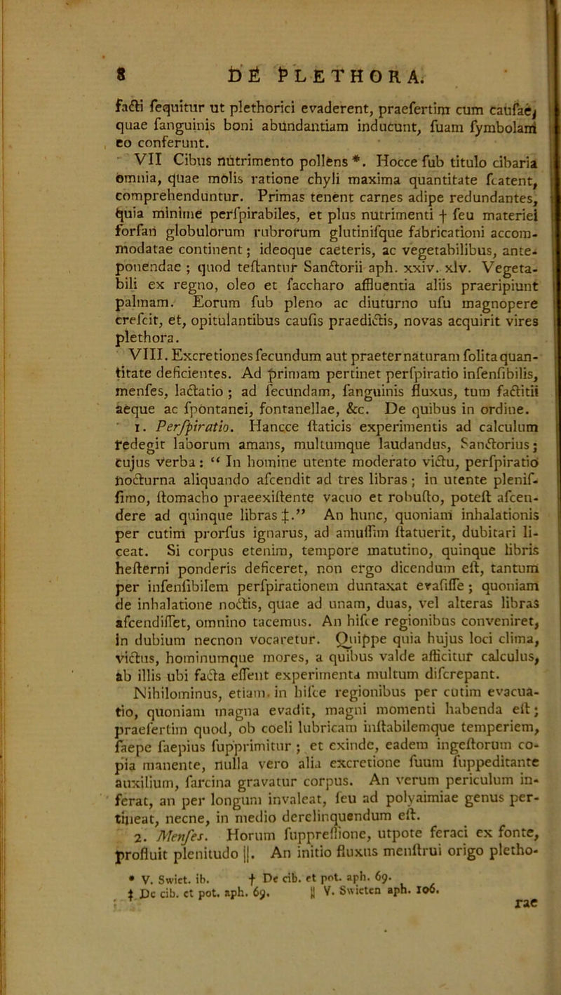 fafti fequitur ut plethorici evaderent, praefertim cum caufaej quae fanguinis boni abundantiam inducunt, fuam fymbolani eo conferunt. VII Cibus mitrimento pollens *. Hocce fub titulo cibaria omnia, quae molis ratione chyli maxima quantitate (latent, comprehenduntnr. Primas tenent carnes adipe redundantes, fcpa mlnime perfpirabiles, et plus nutrimenti f feu materiel forfaii globulorum rubrorum glutinifque fabricationi accom- modatae continent; ideoque caeteris, ac vegetabilibus, ante- ponendae ; quod teftantur Sanftorii aph. xxiv. xlv. Vegeta- biii ex regno, oleo et faccharo affluentia aliis praeripiunt palmam. Eorum fub pleno ac diuturno ufu magnopere crefcit, et, opitulantibus caufis praedidis, novas acquirit vires plethora. VIII.Excretionesfecundum aut praeternaturam folitaquan- titate deficientes. Ad primam pertinet perfpiratio infenfibilis, menfes, ladatio ; ad fecundam, fanguinis fluxus, turn faditii aeque ac fpontanei, fontanellae, &c. De quibus in ordine. 1. Perfpiratio. Hancce ftaticis experimentis ad calculum redegit laborum amans, mullumque laudandus, Sandorius; cujus verba: “ In homine utente moderato vidu, perfpiratio podurna aliquando afcendit ad tres libras; in utente plenif. fimo, ftomacho praeexiftente vacuo et robufto, poteft afcen- dere ad quinque libras if.” An hunc, quoniani inhalationis per cutini prorfus ignarus, ad amuflim ftatuerit, dubitari li- ceat. Si corpus etenim, tempore matutino, quinque libris hefterni ponderis deficeret, non ergo dicendum eft, tantum per infenlibilem perfpirationem dunraxat evafifle ; quoniam de inhalatione nodis, quae ad unam, duas, vel alteras libras afcendilTet, omnino tacemus. An hifte regionihus conveniret, in dubium necnon vocaretur. Quippe quia hujus loci clima, vidus, hominumque mores, a quibus valde afficitur calculus, ab illis ubi fada client experiinenta multum difcrepant. Nihilominus, etiam.in hifce regionibus per cutim evacua- tio, quoniam magna evadit, magni momenti habenda eft; praefertim quod, ob coeli lubricam inftabilemque temperiem, faepe faepius fup'primitur ; et exinde, eadem ingeftorum co- pia manente, nulla vero alia excretione fuum fuppeditante auxilium, farcina gravatur corpus. An verum periculum in* ferat, an per longtim invaleat, leu ad polyaimiae genus per- tijieat, necne, in medio derelinquendum eft. 2. Menfes. Horum fuppreflione, utpote feraci ex fonte, profluit plenitudo ||. An initio fluxus menftrui origo pletho* • V. Swiet. ib. f De cib. ct pot. aph. 69. | Dc cib. ct pot. aph. 69. II V. Swietcn aph. 106.