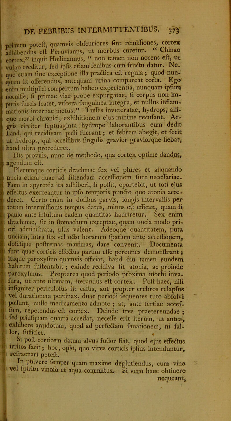 nrimum poteft, quamvis obfcuriores fint remiffiones, cortex atlhibendus eft Peruvianus, ut morbus curetur. “ Chinae cortex,” inquit Hoffmannus, “ non tamen non nocens eft, ut vulgo creditor, fed ipfxs etiarn fenibus cum frudu datur. Ne- que etiam fine exceptione ilia pradica eft regula; quod nun- quam (it offerendus, antequam urina compareat coda. . Ego enim multiplici compertum habeo experientia, nunquam ipfum nocuiffe, li primae viae probe expurgatae, ft corpus non im- puris fuccis fcatet, vifcera fanguinea Integra, et nullus inflam- mationis internae metus.” 1'ulTes inveteratae, hydrops, alii- que morbi chronici, exhibitionem ejus minime recufant. Ae- gris circiter feptuaginta hydrope laborantibus eum dedit Lind, qui recidivam paffi fuerant; et febrem abegit, et fecit ut hydrops, qui accelfibus fingulis gravior graviorque fiebat, haud ultra procederet. His provilis, nunc de methodo, qua cortex optime dandu$, agendum eft. Plerumque corticis drachmae fex vel phires et aliouando uncia etiam duae ad fiftendam acceffionem funt neceffariae. Eum in apyrexia ita adhiberi, ft poffit, oportebit, ut toti ejus i.. effedus exerceantur in ipfo temporis punclo quo atonia acce- deret. Certo enim in dofibus parvis, longis intervallis per 13, totum intermiffionis tempus datus, minus eft efficax, quam fi | paulo ante infultum eadem quantitas hauriretur. Sex enim 4 drachmae, fic in ftomachum exceptae, quam uncia modo pri- : ori adminiftrata, plus valent. Adeoque quantitatem, puta ft unciam, intra fex vel odo horarum fpatium ante acceffionem, | dofefque poftremas maximas, dare convenit. Documenta i funt quae corticis effedus parum effe perennes demonftrant; I itaque paroxyfmo quamvis officiat, haud diu tamen eundem d habitum fuftentabit; exinde recidiva fit atonia, ac proinde 1 paroxyfirms. Propterea quod periodo proxima morbi inva- ] fura, ut ante ultimam, iterandus eft cortex. Poft haec, nifi j® inligniter periculofus fit cafus, aut propter crebros relapfus 1 vel durationera pertinax, duae periodi fequentes tuto abfolvi 1 polfunt, nullo medicamento admoto ; at, ante tertiae accef- t fum, repetendus eft cortex. Deinde tres praetereundae ; I fed priufquam quarta accedat, neceffie erit iterum, ut antea, rl exhibere antidotum, quod ad perfedam fanationem, ni fal- lor, fufficiet. f 1 Si poft corticem datum alvus fufior fiat, quod ejus effedus I irritos facit; hoc, opio, quo vires corticis ipiius intenduntur, « refraenari poteft. P^lvere femper quam maxime deglutiendus, cum vino - vel fpiritu vinofo et aqua commiftus. Si vero haec obtinere nequeant.