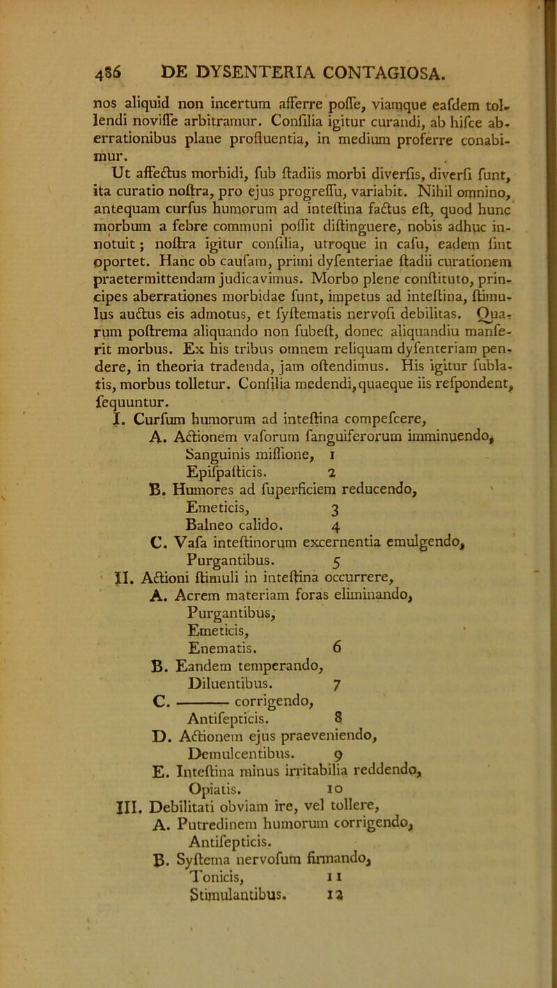 nos aliquid non incertum afferre pofle, viarqque eafdem tol- lendi noviffe arbitramur. Confilia igitur curandi, ab hifce ab- errationibus plane profluentia, in medium proferre conabi- mur. Ut affettus morbidi, Tub ftadiis morbi diverfis, diverfi funt, ita curatio noftra, pro ejus progrefliu, variabit. Nihil omnino, antequam curfus humorum ad inteftina fatftus eft, quod hunc morbum a febre communi poflit diftinguere, nobis adhuc in- notuit; noftra igitur confilia, utroque in cafu, eadem lint pportet. Hanc ob caufam, primi dyfenteriae ftadii curationem praetermittendam judicavimus. Morbo plene conftituto, prin- eipes aberrationes morbidae funt, impetus ad inteftina, ftimu- lus audlus eis admotus, et fyftematis nervofi debilitas. Qua-: rum poftrema aliquando non fubeft, donee aliquandiu manfe- rit morbus. Ex his tribus omnem reliquam dyfenteriam pen- dere, in theoria tradenda, jam oftendimus. His igitur fubla- tis, morbus tolletur. Confilia medendi,quaeque iis refpondent, fequuntur. I. Curfum humorum ad inteftina compefcere, A. Adlionem vaforum fanguiferorum irnminuendo, Sanguinis miffione, i Epifpafticis. 2 B. Humores ad fuperficiem reducendo, Emeticis, 3 Balneo calido. 4 C. Vafa inteftinorum excernentia emulgendo, Purgantibus. 5 II. Adlioni ftimuli in inteftina occurrere, A. Acrem materiam foras elkninando, Purgantibus, Emeticis, Enematis. 6 B. Eandem temperando, Diluentibus. 7 C. corrigendo, Antifepticis. 8 D. Adbonein ejus praeveniendo, Demulcentibus. 9 E. Inteftina minus irritabilia reddendo, Opiatis. 10 III. Debilitati obviam ire, vel tollere, A. Putredinem humorum corrigendo, Antifepticis. B. Syftema nervofum finnando, Tonicis, 11 Stimulantibus. 12