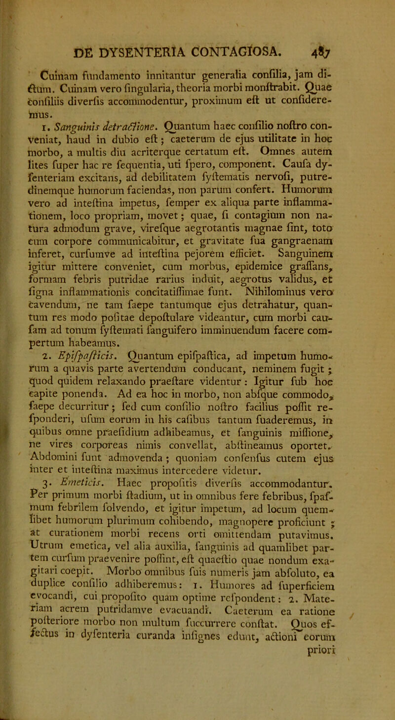 Cuinam fundamento innitantur generalia confilia, jam di- ftura, Cuinam vero fingularia, theoria morbi monftrabit. Quae tonfiliis diverfis accommodentur, proximum eft ut confidere- hius. 1. Sanguinis detrafiione. Quantum haec confilio noftro con- veniat, haud in dubio eft; caeterum de ejus utilitate in hoc morbo, a multis diu acriterque certatum eft. Omnes autem lites fuper hac re fequentia, uti fpero, component. Caufa dy- fenteriam excitans, ad debilitatem fyftematis nervofi, putre- dinemque humorum faciendas, non parum confert. Humorum vero ad inteftina impetus, Temper ex aliqua parte inflamma- tionem, loco propriam, movet; quae, fi contagium non na- tura admodum grave, virefque aegrotantis magnae fint, toto cum corpore communicabitur, et gravitate fua gangraenam inferet, curfumve ad inteftina pejorem efficiet. Sanguinem igitur mittere conveniet, cum morbus, epidemice graflans, formam febris putridae rarius induit, aegrotus validus, et figna inflammationis concitatiffimae funt. Nihilominus vero cavendum, ne tam faepe tantumque ejus detrahatur, quan- tum res mode pofitae depoftulare videantur, cum morbi cau- fam ad tonum fyftemati fanguifero imminuendum facere com- pertum habeamus. 2. Epifpafticis. Quantum epifpaftica, ad impetum humo- rum a quavis parte avertendum conducant, neminem fugit ; quod quidem relaxando praeftare videntur : Igitur fub hoc capite ponenda. Ad ea hoc in morbo, non abfque commodo, faepe decurritur; fed cum confilio noftro facilius polfit re- fponderi, ufum eorum in his cafibus tantum fuaderemus, in quibus omne praefidium adhibeamus, et fanguinis miflione, ne vires corporeas nimis convellat, abftineamus oportet. Abdomini funt admovenda ; quoniam confenfus cutem ejus inter et inteftina maximus intercedere videtur. 3. Erneticis. Haec propofitis diverfis accommodantur. Per primuin morbi ftadium, ut in omnibus fere febribus, fpaf- mum febrilem folvendo, et igitur impetum, ad locum quem- Iibet humorum plurimum cohibendo, magnopere proficiunt ; at curationem morbi recens orti omittendam putavimus. Utrum emetica, vel alia auxilia, fanguinis ad quamlibet par- tem curium praevenire pollint, eft quaeftio quae nondum exa- gitari coepit. Morbo omnibus fuis numeris jam abfoluto, ea duplice confilio adhiberemus: 1. Humores ad fuperficiem evocandi, cui propofito quam optime refpondent: 2. Mate- riam acrem pufridamve evacuandi. Caeterum ea ratione pofteriore morbo non multum fuccurrere conftat. Quos ef- /eftus in dyfenteria curanda inlignes edunt, adlioni eorum priori