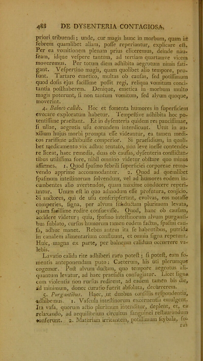 priori tribuendi; unde, cur magis hunc in morbum, quam iit tebrem quamlibet aliam, polfe reperiaritur, explicare eft. Per ea vomitionem plenam prius eliceremus, deinde nau- feam, idque vefpere tantum, ad tertiam quartamve vicem moveremus. Per totum diem adhibita aegrotum nimis fati- gant. Vefpertino magis, quam quoiibet alio tempore, pro- lunt. Tartaro emetico, multas ob caufas, fed potiflimum quod dofis ejus facillime poflit regi, reliqua vomitum conci- tantia pofthaberem. Denique, emetica in morbum multo magis poterunt, li non tantum vomitum, fed alvum quoque, moverint. 4. Balneo calldo. Hoc et fomenta humores in fuperficiem evocare exploratum habetur. Tempeftive adhibita hoc po- tentiflime praeltant. Et in dyfenteria quidem res paucifiimae, fi ullae, aegrotis ufu eorundem interdicunt. Utut in au- xilium hujus morbi prompta efle videantur, ea tamen medi- cos rariflime adhibuifle comperior. Si praelidium, in quoii- bet medicamento vix adhuc tentato, non leve inelfe contende- re liceat, haec remedia, duas ob caufas, dyfenteria conflichm-> tibus utiliflima fore, nihil omnino videtur obftare quo minus affirmes. 1. Ouod fpafmo febrili fuperficiei corporeae remo- vendo apprime accommodantur. 2. Ouod ad quemlibet fpafmum inteftinorum folvendum, vel ad humores eodem in- cumbentes alio avertendos, quam maxime conducere reperi- untur. Unum eft in quo admodum efTe profutura, conjicio. Si audtores, qui de ufu confcripferunt, evolvas, eos notafl'e comperies, figna, per alvum fufeduftam plurimum levata, quam faeillime redire confuevilTe. Ouod, hanc ob caulam, accidere videtur; quia, fpafmo iuteftinorum alvum purganti- bus fublato, curfus humorum tamen eodem faftus, fpafmi cau- fa, adhuc manet. Rebus autem ita fe habentibus, putrida in canalem alimentarium confluunt, et omnia figna repetunt. Huic, magna ex parte, per balneum calidum occurrere va- lebis. Lavatio calida rite adhiberi raro poteft ; ft poteft, earn fo- mentis anteponendam puto: Caeterum, his uti plerumque cogemur. Poll: alvum duftam, quo tempore aegrotus ali- quanturn levatur, ad haec praefidia confugiatur. incet ligna cum violetitia non rurfus redirent, ad eadem tamen bis die, ad minimum, donee curatio fuerit abfoluta, deebrrerem. 5. Purgantibus. Haec, ut duobus confiliis refpondentia, adhibemus. 1. Vafcula inteftinorum excernentia emulgent. Ita vafa, quorum actio plurimum xntenditur, deplent, et, ea relaxando, ad aequilibrium circuitus languinei reftaurandum <ionferunt. 2. Mat'eriam irritantem, potiflimum l'cybala, fo-