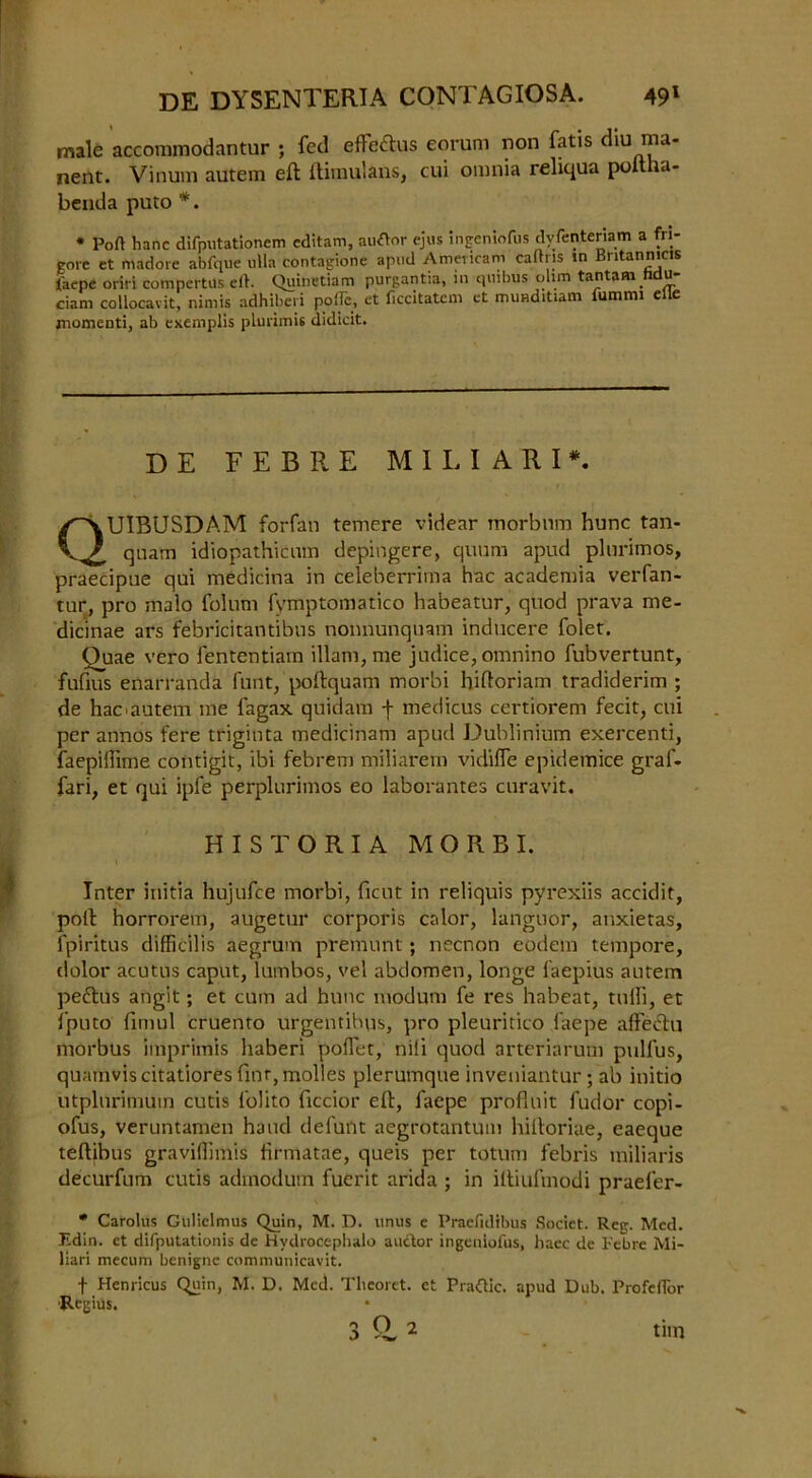 male accommodantur ; fed effeftus eorum non fatis diu ma- nent. Vinum autem eft ftimulans, cui omnia reliqua poftha- benda puto *. * Port hanc difputationem cditam, auflor ejus irigeniofus dyfenteriam a fri- gore et madore abfque ulla contagione apud Americam caftns in Bntannicis ifaepc oriri compertus eft. Quinetiam purgantia, iu quibus ohm tantam hdu- ciam collocavit, nimis adhiberi polTc, et ficcitatem et munditiam fummi elie jnomenti, ab exemplis plurimU didicit. UIBUSDAM forfan temere videar morbum hunc tan- qnam idiopathicum depingere, quum apud plurimos, praecipue qui medicina in celeberrima hac academia verfan- tur, pro malo folum fymptomatico habeatur, quod prava me- dicinae ars febricitantibus nonnunquam inducere folet. Ouae vero fententiam illam, me judice, omnino fubvertunt, fufius enarranda funt, poftquam morbi hiftoriam tradiderim ; de hac'autem me fagax quidam f medicus certiorem fecit, cui per annos fere triginta medicinam apud Dublinium ekercenti, faepiffime contigit, ibi febrem miliarem vidifle epidemice graf- fari, et qui ipfe perplurimos eo laborantes curavit. Inter initia hujufce morbi, ficut in reliquis pyrexiis accidit, poft horrorem, augetur corporis calor, languor, anxietas, fpiritus difficilis aegrum premunt ; necnon eodem tempore, dolor acutus caput, lumbos, vel abdomen, longe faepius autem peftus angit; et cum ad hunc modum fe res habeat, tuffi, et fputo fimul cruento urgentibus, pro pleuritico faepe affetftq morbus imprimis liaberi poflet, nili quod arteriarum pulfus, quamviscitatiores finr,mol!es plerumque inveniantur; ab initio utplurimum cutis l'olito ficcior eft, faepe profluit fudor copi- ofus, veruntamen hand defunt aegrotantum hiftoriae, eaeque teftibus graviffimis lirmatae, queis per totum febris miliaris decurfum cutis admodum fuerit arida ; in iftiufmodi praeler- * Carolus Gulielmus Quin, M. D. unus e Praefidibus Socict. Reg. Med. Edin. et difputationis de Hydrocephalo auctor ingeniofus, hacc de Febre Mi- liari mecum benigne communicavit. f Henricus Quin, M. D. Med. Theoret. et Praftic. apud Dub. Profeflor •Regius. DE FEBRE MILIARI* HISTORIA MORBI.