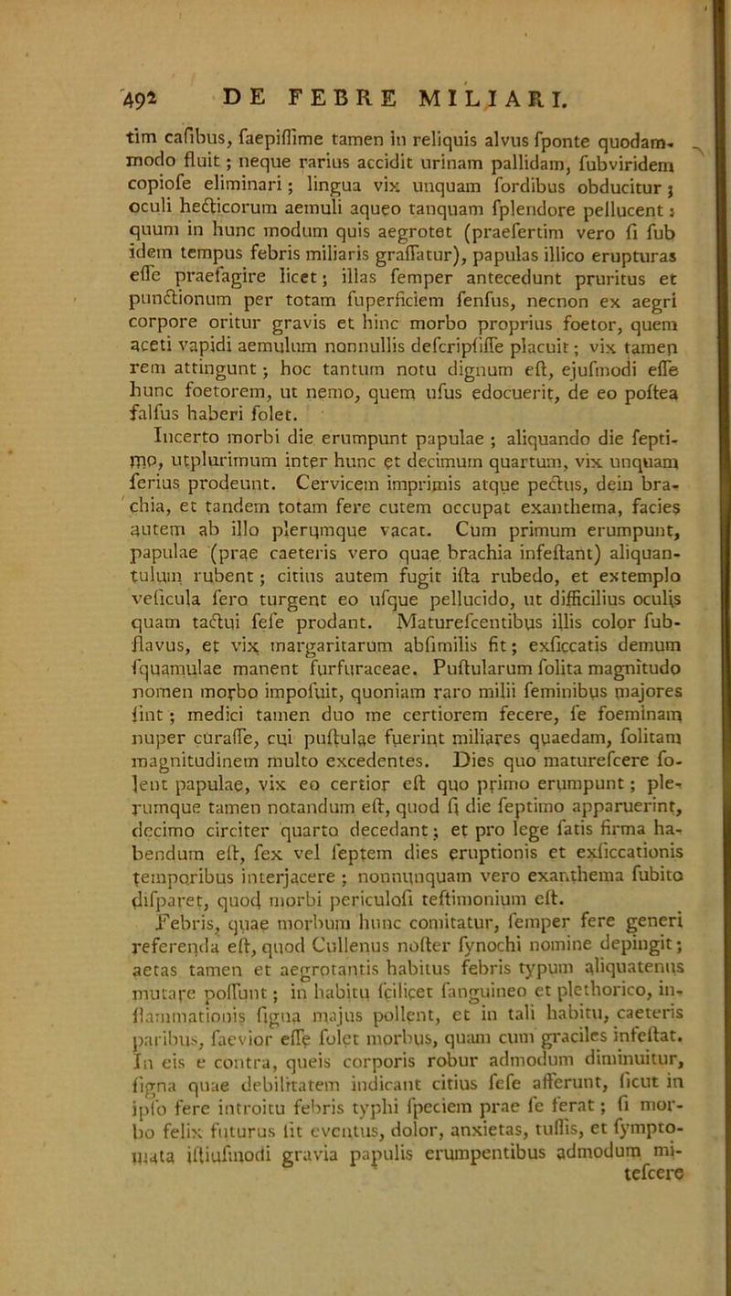 tim cafibus, faepiflime tamen in reliquis alvus fponte quodam- modo fluit; neque rarius accidit urinam pallidam, fubviridem copiofe eliminari; lingua vix uuquam fordibus obducitur $ oculi hedticorum aemuli aqueo tanquam fpleridore pellucent: quum in hunc modum quis aegrotet (praefertim vero fi fub idem tempus febris miliaris graftatur), papulas illico erupturas e(Te praefagire licet; illas femper antecedunt pruritus et pundtionum per totam fuperficiem fenfus, necnon ex aegri corpore oritur gravis et bine morbo proprius foetor, quem aceti vapidi aemulum nannullis deferipfifte placuit; vix tamen rein attingunt j hoc tantum notu dignum eft, ejufmodi efie hunc foetorem, ut nemo, quem ufus edocuerit, de eo poftea falfus haberi folet. Incerto morbi die erumpunt papulae ; aliquando die fepti- jpo, utplurimum inter hunc et decimum quartum, vix unquam ferius prodeunt. Cervicem imprimis atque pectus, dein bra- chia, et tandem totam fere cutem occupat exanthema, facies autem ab illo plerqmque vacat. Cum primum erumpunt, papulae (prae caeteris vero quae brachia infeftant) aliquan- tulmn rubent; citius autem fugit ifta rubedo, et extemplo veficula fero turgent eo ufque pellucido, ut difficilius ocul'ts quatn tadlui fele prodant. Maturefcentibus illis color fub- ilavus, et vix margaritarum ablimilis fit; exficcatis demum fquamulae manent furfuraceae. Puftularum folita magnitudo nomen morbo impoluit, quoniam raro milii feminibus majores lint; medici tamen duo me certiorem fecere, fe foeminam nuper curafie, cui puftulae fuerint miliares qoaedam, folitam magnitudinem multo excedentes. Dies quo maturefeere fo- ]ent papulae, vix eo certior eft quo primo erumpunt; ple- rumque tamen notandum eft, quod ft die feptimo apparuerint, dccimo circiter quarto decedant; et pro lege fatis firma ha- bendum eft, fex vel leptem dies eruptionis et exliccationis temporibus interjacere ; nonnunquam vero exanthema fubito difparet, quoft morbi periculofi teftimonium eft. Febris, quae morbum hunc comitatur, lemper fere generi referenda eft, quod Cullenus nofter fynochi nomine depingit; aetas tamen et aegrotantis habitus febris typum ahquatenus mutafe poffunt; in habitu fcilicet fanguineo et plethorico, in- llammationis ftgna majus pollent, et in tali habitu, caeteris paribus, faevior die folet morbus, qutun cum graciles inleftat. In eis e contra, queis corporis robur admodum diminuitur, figna quae debilitatem indicant citius fefe afferunt, ficut in ipl'o fere introitu febris typhi fpeciem prae le ferat; fi mor- bo felix futurus lit eveutus, dolor, anxietas, tuflis, et fympto- iU4ta iftiufmodi gravia papulis erumpentibus admodum mj- tefeere