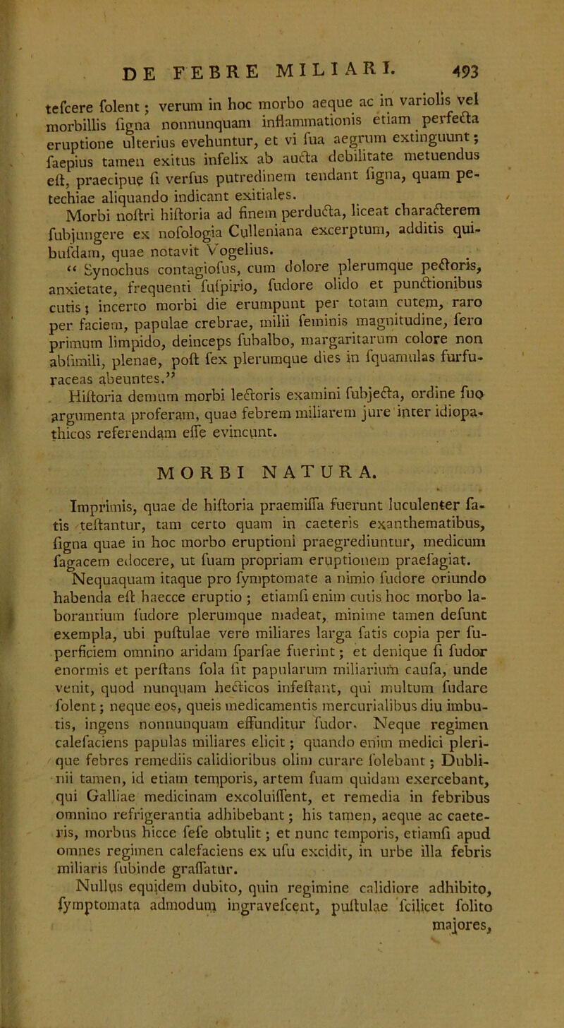 tefcere folent; verum in hoc morbo aeque ac in variolis vel morbillis ftgna nonnunquani inflammationis etiam peife&a eruptione ulterius evehuntur, et vi iua aegrum extinguunt; faepius tameu exitus infelix ab auifta debilitate metuendus eft, praecipu? ft verfus putredinem tendant figna, quam pe- techiae aliquando indicant exitiales. Morbi noftri hiftoria ad finem perdudla, liceat cbarafterem fubjungere ex nofologia Culleniana excerptum, additis qui- bufdam, quae notavit V ogelius. <( Synochus contagiolus, cum dolore plerumque pe<ftoris, anxietate, frequenti fufpirio, fudore olido et pundtionibus cutis; incerto morbi die erumpunt per totam cutem, raro per faciem, papulae crebrae, milii fetninis magnitudine, fero primum limpido, deinceps fubalbo, margaritarum colore non ablimili, plenae, poll fex plerumque dies in fquamulas furfu- raceas abeuntes.” Hiftoria demum morbi le£toris examini fubjefta, ordine fun argumenta proferam, quae febrem miliarem jure inter idiopa- thicos referendam efle evincunt. MORBI NATURA. Imprimis, quae de hiftoria praemiffa fuerunt luculenter fa- tis teftantur, tarn certo quam in caeteris exanthematibus, figna quae in hoc morbo eruptioni praegrediuntur, medicum fagacem eilocere, ut fuam propriam eruptionem praefagiat. Nequaquam itaque pro fymptomate a nimio fudore oriundo habenda eft haecce eruptio ; etiamft enim cutis hoc morbo la- borantium fudore plerumque madeat, minime tamen defunt exempla, ubi puftulae vere miliares larga fatis copia per fu- perficiem omnino aridam fparfae ftierint; et denique ft fudor enormis et perftans fola lit papularum miliarium caufa, unde venit, quod nunquam heHicos infeftar.t, qni multum fudare folent; neque eos, queis inedicamentis mercurialibus diu imbu- tis, ingens nonnunquam efFunditur fudor. Neque regimen calefaciens papulas miliares elicit; quando enim medici pleri- que febres remediis calidioribus olim curare folebant; Dubli- nii tamen, id etiam tenjporis, artem fuam quidam exercebant, qui Galliae medicinam excoluiftent, et remedia in febribus omnino refrigerantia adhibebant; his tamen, aeque ac caete- ris, morbus hicce fefe obtulit; et nunc temporis, etiamft apud omnes regimen calefaciens ex ufu excidit, in urbe ilia febris miliaris fubinde graflatur. Nulltis equidem dubito, quin regimine calidiore adhibito, fymptomata admodum ingravefcent, puftulae lciftcet folito majores,