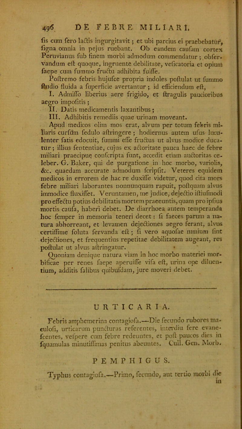 fis cum fero la&is ingurgitavit; et ubi parcius ei praebebatur, figna omnia in pejus ruebant. Ob eandem caufam cortex Peruvianus fub linem morbi admodum commendatur ; obfer- vandnm eft quoque, ingrnente debilitate, veficatoria et opium faepe cum fummo frudhi adhibita fuifle. Poftremo febris hujufce propria indoles poftulat ut fummo ftndio fluida a fuperficie avertantur; id efficiendum eft, I. AdmilTo liberius aere frigido, et ftragulis paucioribus aegro impofitis; II. Datis medicamentis laxantibus ; III. Adhibitis remediis quae urinam moveant. Apud medicos olim mos erat, alvum per totura febris mi- liaris curfum fedulo aftringere ; hodiernus autem ufus lucu- lenter fatis edocuit, fummi efte frudtus ut alvus modice duca- tur; illius fententiae, cujus ex aftoritate pauca haec de febre miliari praecipue confcripta funt, accedit etiam auftoritas ce- leber. G. Baker, qui de purgatione in hoc morbo, variolis, &c. quaedam accurate admodum fcripfit. Veteres equidem medicos in errorem de hac re duxifle videtur, quod cita mors febre miliari laborantes nonnunquam rapuit, poftquam alvus immodice fluxiffet. Veruntamen, me judice, deje&io iftiufmodi pro effedtu potius debilitatis mortem praeeuntis, quani pro ipfius mortis caufa, haberi debet. De diarrhoea autem temperanda hoc femper in memoria teneri decet: ft faeces parum a na- tura abhorreant, et levamen dejecliones aegro ferant, alvus certiflime foluta fervanda eft; ft vero aquofae mmium lint dejeftiones, et frequentius repetitae debilitatem augeant, res poftulat ut alvus aftringatur. Puoniam denique natura viam in hoc morbo materiei mor- bificae per renes faepe aperuilfe vifa eft, urina ope diluen- tium, additis falibus quibufdam, jure moveri debet. URTICARIA. Febris amphemerinn contagiofa.—Die fecundo rubores ma- culofi, urticarum puncturas referentes, interdiu fere evane- fcentes, vefpere cum febre redeuutes, et poft paucos dies in fquamulas minutiflimas penitus abeutites. Cull. Gen. Morb. PEMPHIGUS. Typhus contagiofa.—Prirno, fecundo, aut tertio raorbi die in