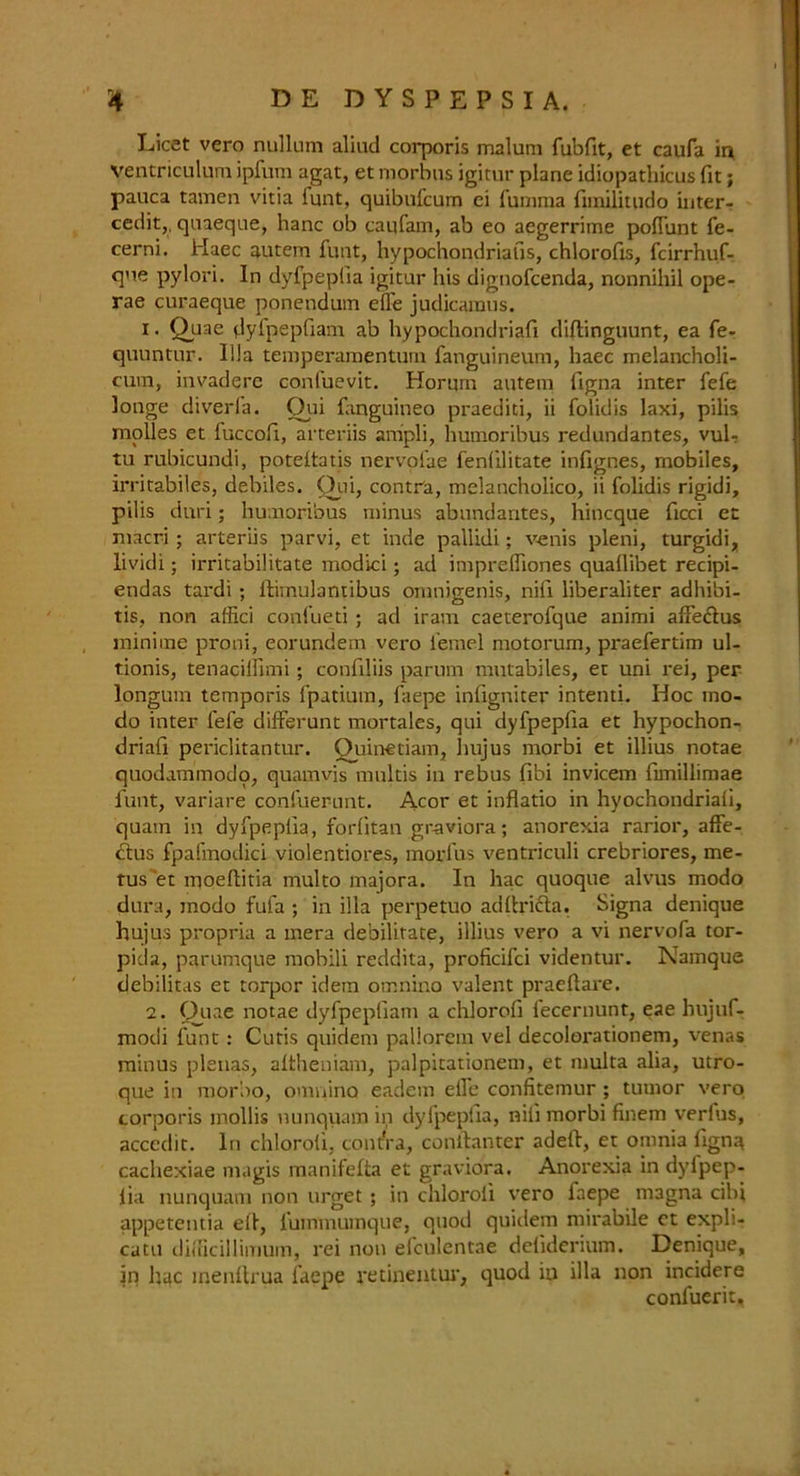 Licet vero nullum aliud corporis malum fubfit, et caufa in ventriculum ipfum agat, et morbus igitur plane idiopathicus fit; pauca tamen vitia lunt, quibufcum ei fumma fimilitudo inter- cede,. quaeque, hanc ob caufam, ab eo aegerrime pofiiint fe- cerni. Haec autem funt, hypochondriafis, chlorofis, fcirrhuf- que pylori. In dyfpeplia igitur his dignofcenda, nonnihil ope- rae curaeque ponendum eile judicaraus. 1 • Quae dyfpepfiam ab hypochondriafi diftinguunt, ea fe- quuntur. Ilia temperamentum fanguineum, haec melancholi- cum, invadere conluevit. Horurn autem figna inter fefe longe diverla. Oui fanguineo praediti, ii folidis laxi, pilis modes et fuccofi, arteriis anipli, humoribus redundantes, vuU tu rubicundi, poteitatis nervofae fenlilitate infignes, mobiles, irritabiles, debiles. Qui, contra, melancholico, ii folidis rigidi, pilis duri; humoribus minus abundantes, hincque fieri et niacri; arteriis parvi, et inde paliidi; venis pleni, turgidi, lividi; irritabilitate modici; ad imprelhones quallibet recipi- endas tardi ; llimulantibus omnigenis, nifi liberaliter adhibi- tis, non affici confueti ; ad iram caeterofque animi alfedus minime proni, eorundem vex-o l'emel motorum, praefertim ul- tionis, tenacilfimi; confiliis parum mutabiles, et uni rei, per longum temporis fpatium, laepe infigniter intend. Hoc mo- do inter fefe differunt mortales, qui dyfpeplia et hypochon- driafi periclitantur. Quinetiam, hujus morbi et illius notae quodammodo, quamvis molds in rebus fibi invicem fimillimae funt, variare confuerunt. Acor et inflatio in hyochondriali, quam in dyfpeplia, fordtan graviora; anorerda rarior, affe- dtus fpafmodici violentiores, morfus ventriculi crebriores, me- tus et moeftitia multo majora. In hac quoque alvus modo dura, jnodo fufa ; in ilia perpetuo adlh'ifta. Signa denique hujus propria a mera debilitate, illius vero a vi nervofa tor- pida, parumque mobili reddita, proficifci videntur. Namque debilitas et torpor idem omnino valent praeflare. 2. Qtue notae dyfpepliam a chlorofi fecernunt, eae hujuf- modi funt: Cutis quidem pallorein vel decolorationem, venas minus plenas, altheniam, palpitationem, et niulta alia, utro- que in morbo, omnino eadem eile confitemur ; tumor vero corporis mollis uunquam in dyfpeplia, nil! morbi finem verfus, acccdit. In chlorofi, contra, conilanter adeft, et omnia figna cachexiae magis manifefta et graviora. Anorexia in dylpep- lia nunquam non urget ; in chloroli vero faepe magna cibi appetentia ell, fummumque, quod quidem mirabile et expli- catu didicillimum, rei non efculentae deliderium. Denique, in hac inenftrua faepe retinentur, quod iu ilia non incidere confuerit.