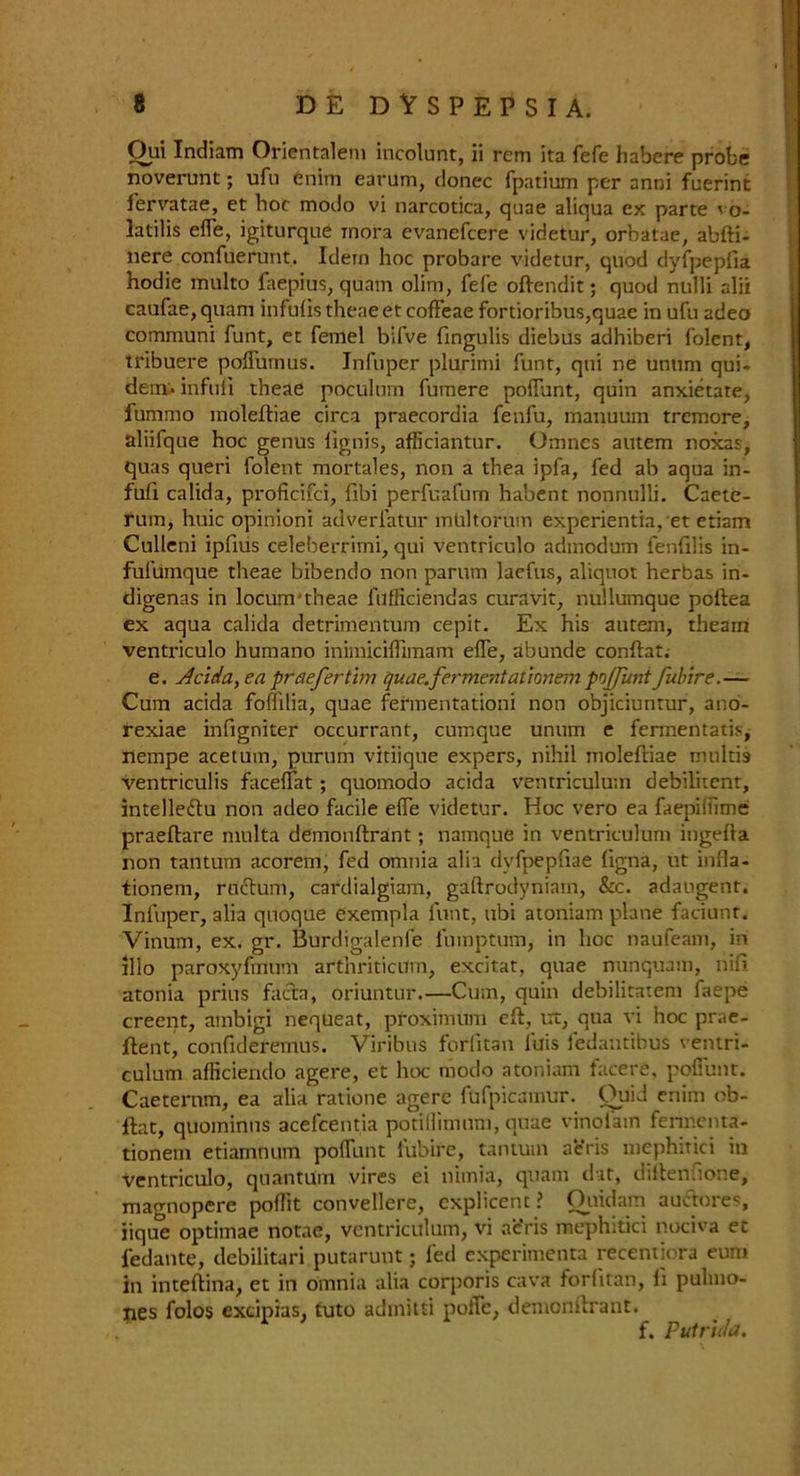 Qui Indiam Orientalem incolunt, ii rem ita fefe habere probe noverunt; ufu enim earum, donee fpatium per anni fuerint fervatae, et hoc modo vi narcotica, quae aliqua ex parte vo- latile effe, igiturque inora evanefeere videtur, orbatae, abfti- nere confuerunt. Idem hoc probate videtur, quod dyfpepfia hodie multo faepius, quam olim, fefe oftendit; quod nulli alii caufae, quam infulis theae et coffeae fortioribus,quae in ufu adeo communi funt, et femel bifve fingulis diebus adhiberi folent, tribuere poflumus. Infuper plurimi funt, qui ne unum qui- dem* infuli theae poculum fumere poffunt, quin anxietate, fummo moleftiae circa praecordia fenfu, manuum tremore, aliifque hoc genus lignis, afficiantur. Omnes autem noxas, quas queri folent mortales, non a thea ipfa, fed ab aqua in- fuli calida, proficifci, fibi perfuafum habent nonnulli. Caete- rum, huic opinioni adverlatur mUltorum experientia,et etiam Culleni ipfius celeberrimi, qui ventriculo admodum fenfilis in- fufumque theae bibendo non parum laefus, aliquot herbas in- digenas in locum'theae fufficiendas curavit, nullumque poftea ex aqua calida detrimentum cepit. Ex his autem, theam ventriculo humano inimiciffimam effe, abunde conftat. e. Acida, ea pr defer tun quae.ferment ationem poffunt fubire.— Cum acida foffilia, quae fermentationi non objiciuntur, ano- rexiae infigniter occurrant, cumque unum e fennentatis, iiempe acetum, purum vitiique expers, nihil moleftiae multis ventriculis faceffat; quomodo acida ventriculum debilitent, intelleftu non adeo facile effe videtur. Hoc vero ea faepiffime praeftare multa demonftrant; namque in ventriculum ingefta non tantum acoremj fed omnia alia dyfpepfiae ftgna, ut infla- tionem, ructum, cardialgiam, gaftrodyniam, &c. adaugent. Infuper, alia quoque exempla funt, ubi atoniam plane faciunt. Vinum, ex. gr. Burdigalenfe lumptum, in hoc naufeam, in alio paroxyfmum arthriticum, excitat, quae nunquam, nift atonia prius facta, oriuntur.—Cum, quin debilitatem faepe creent, ainbigi nequeat, proxifnum eft, ux, qua vi hoc prae- ftent, confideremus. Viribus forlitan lais ledautibus ventri- culum afficiendo agere, et hoc modo atoniam facere, pofiunt. Caeternm, ea alia ratione agere fufpicamur. Quid enim ob- ftat, quominus acefcentia potillimum, quae vinolam fermenta- tionem etiamnum pofflint lubire, tantum aeris mephitici in ventriculo, quantum vires ei nimia, quam dit, diftenfione, magnopere poflit convellere, cxplicent ? Ottidam auctores, iique optimae notae, ventriculum, vi ac’ris mephitici nociva et fedante, debilitari putarunt; fed experimenta recentiora eum in inteftina, et in omnia alia corporis cava forlitan, fi pulmo- nes folos excipias, tuto admitti polTc, denionftrant. f. Pulr'ulci.