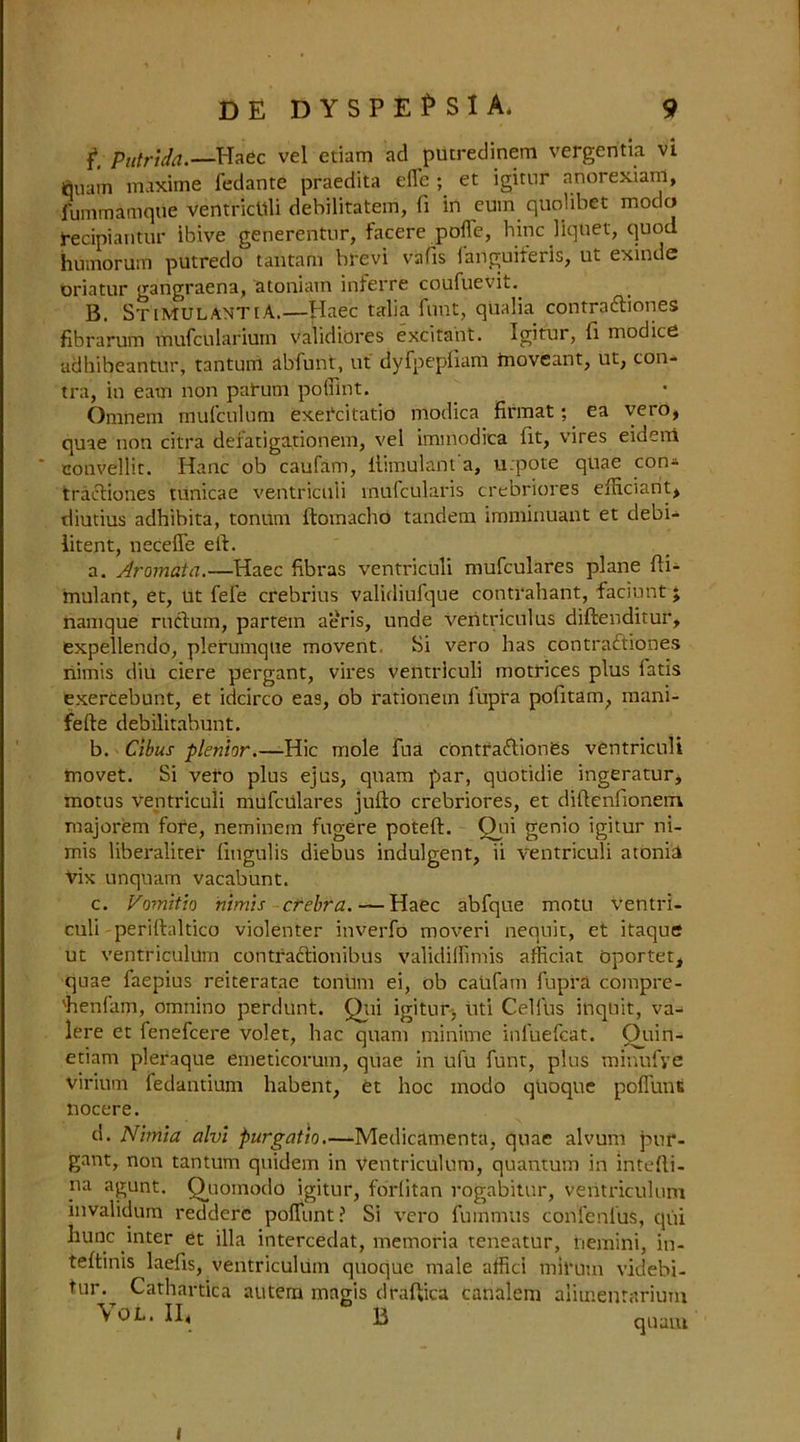 f*, Putrida.—Haec vel etiam ad putredinem vergentia vi tjuam maxime fedante praedita efle ; et igitur anorexianl, fummamqne ventricuii debilitatem, fi in cum quolibet modo recipiantur ibive generentur, facere pofle, hinc liquet, quod humorum putredo tautam hrevi vafis languiteiis, ut exindc oriatur gangraena, atoniatn inferre coufuevit.. B. StimulantiA.—Haec talia font, qiialia contraftiones fibrarum mufcnlarium validities excitant. Igitur, ft modice adhibeantur, tantuni abfunt, ut dyfpepiiam tnoveant, ut, con- tra, in earn non patum poffint. Omnem mufculum exercitatio modica firmat; ea vero, quae non citra defatiga,tionem, vel immodica lit, vires eideni couvellit. Hanc ob caufam, ilimulant a, u.pote quae con* tracliones tunicae ventricuii tnulcularis crebriores efficiant, diutius adhibita, tonum ftomacho tandem imminuant et debi- litent, needle eft. a. Aromata.—Haec fibras ventricuii mufculares plane fti- mulant, et, ut fefe crebrius validiufque contrahant, faciunt; namque ructum, partem aeris, unde ventriculus diftenditur, expellendo, plerumqlie movent Si vero has contraftiones nimis diu ciere pergant, vires ventricuii motrices plus fatis exercebunt, et idcirco eas, ob rationem fupra pofitam, mani- fefte debilitabunt. b. Cibus -plen.hr.—Hie mole fua contra&iones ventricuii movet. Si vero plus ejus, qnam par, qiiotidie ingeratur, motus ventricuii mufculares jufto crebriores, et diftenlionem majorem fore, neminem fugere poteft. Ojai genio igitur ni- mis liberaliter liugulis diebus indulgent, ii ventricuii atonii Vix unquam vacabunt. c. Vomitio nimis crebra. — Haec abfque motu ventri- cuii -periftaltico violenter inverfo moveri nequit, et itaque ut ventriculum contraclionibus validilfimis afficiat oportet, quae faepius reiteratae tonitm ei, ob catifam fupra compre- 'henfam, omnino perdunt. Qui igitur, uti Celftis inquit, va- lere et fenefeere volet, hac quam minime infuefcat. £)uin- etiam pleraque enieticorum, quae in ufu funt, plus minufye virium fedantium habent, et hoc inodo qUoque poflunt nocere. d. Nhnia alvi purgatio.—Medicamenta, quae alvum pur- gant, non tantum quidem in Ventriculum, quantum in intefti- na agunt. Quomodo igitur, forlitan rogabitur, ventriculum invalidum reddere polTunt? Si vero fummus confenius, qui hunc inter et ilia intercedat, memoria teneatur, nemini, in- teftinis laefts, ventriculum quoque male affici mirum videbi- tur. Cathartica autem magis draftica canalem alimentarium VOL. II, B quam l