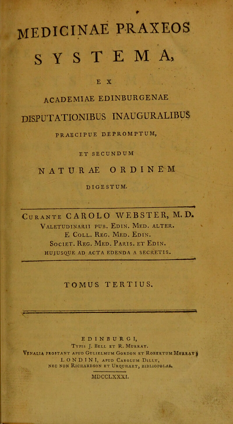 t MEDICINAE praxeos s Y S T E M A, E X academiae edinburgenae disputationibus inauguralibus PRAECIPUE DEPROMPTUM, ET SECUNDUM NATURAE ORDINEM DIGESTUM. Curante CAROLO WEBSTER, M. D, Valetudinarii pub. Edin. Med. alter. E Coll. Reg. Med. Edin. Societ. Reg. Med. Paris, et Edin. HUJUSQUE AD ACTA EDENDA A SECRETIS. TOMUS TERTIUS. r EDINBURG I, Typis J. Bell et R. Murray. Vfnalia prostant apud Gulielmum Gordon et RobertumMurray} L O N D I N I, apud Carolum Dally, nec non Richardson et Ur^uhart, bibliopolas. MDCCLXXXI.